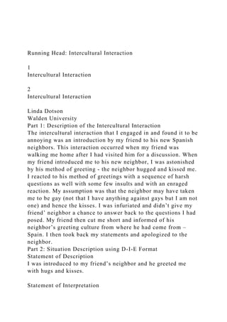 Running Head: Intercultural Interaction
1
Intercultural Interaction
2
Intercultural Interaction
Linda Dotson
Walden University
Part 1: Description of the Intercultural Interaction
The intercultural interaction that I engaged in and found it to be
annoying was an introduction by my friend to his new Spanish
neighbors. This interaction occurred when my friend was
walking me home after I had visited him for a discussion. When
my friend introduced me to his new neighbor, I was astonished
by his method of greeting - the neighbor hugged and kissed me.
I reacted to his method of greetings with a sequence of harsh
questions as well with some few insults and with an enraged
reaction. My assumption was that the neighbor may have taken
me to be gay (not that I have anything against gays but I am not
one) and hence the kisses. I was infuriated and didn’t give my
friend’ neighbor a chance to answer back to the questions I had
posed. My friend then cut me short and informed of his
neighbor’s greeting culture from where he had come from –
Spain. I then took back my statements and apologized to the
neighbor.
Part 2: Situation Description using D-I-E Format
Statement of Description
I was introduced to my friend’s neighbor and he greeted me
with hugs and kisses.
Statement of Interpretation
 