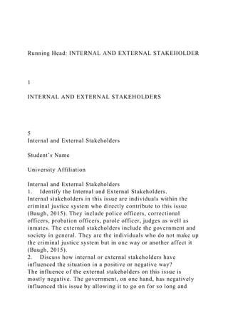 Running Head: INTERNAL AND EXTERNAL STAKEHOLDER
1
INTERNAL AND EXTERNAL STAKEHOLDERS
5
Internal and External Stakeholders
Student’s Name
University Affiliation
Internal and External Stakeholders
1. Identify the Internal and External Stakeholders.
Internal stakeholders in this issue are individuals within the
criminal justice system who directly contribute to this issue
(Baugh, 2015). They include police officers, correctional
officers, probation officers, parole officer, judges as well as
inmates. The external stakeholders include the government and
society in general. They are the individuals who do not make up
the criminal justice system but in one way or another affect it
(Baugh, 2015).
2. Discuss how internal or external stakeholders have
influenced the situation in a positive or negative way?
The influence of the external stakeholders on this issue is
mostly negative. The government, on one hand, has negatively
influenced this issue by allowing it to go on for so long and
 