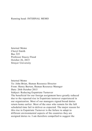 Running head: INTERNAL MEMO
Internal Memo
Cheryl Smith
Bus 325
Professor Stacey Flood
October 26, 2015
Strayer University
Internal Memo
To: John Brian, Human Resource Director
From: Henry Burton, Human Resource Manager
Date: 26th October 2015
Subject: Reducing Expatriate Turnover
The beneficial for our foreign assignment have greatly reduced
due to the reported rise in Expatriate turnover experienced in
our organization. Most of our managers signed broad duties
return home earlier. Most of the ones who remain for the full
scheduled time fail to deliver as expected. The major reason for
this rise in Expatriate Turnover is the failure to adapt to
different environmental aspects of the countries they are
assigned duties to. I am therefore compelled to suggest the
 
