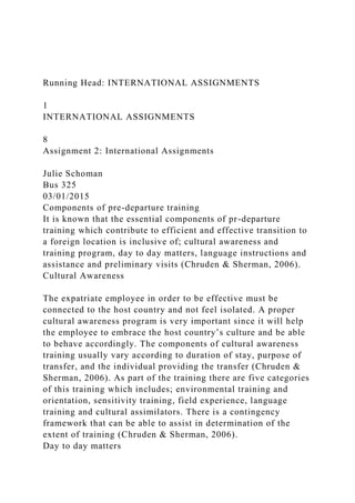 Running Head: INTERNATIONAL ASSIGNMENTS
1
INTERNATIONAL ASSIGNMENTS
8
Assignment 2: International Assignments
Julie Schoman
Bus 325
03/01/2015
Components of pre-departure training
It is known that the essential components of pr-departure
training which contribute to efficient and effective transition to
a foreign location is inclusive of; cultural awareness and
training program, day to day matters, language instructions and
assistance and preliminary visits (Chruden & Sherman, 2006).
Cultural Awareness
The expatriate employee in order to be effective must be
connected to the host country and not feel isolated. A proper
cultural awareness program is very important since it will help
the employee to embrace the host country’s culture and be able
to behave accordingly. The components of cultural awareness
training usually vary according to duration of stay, purpose of
transfer, and the individual providing the transfer (Chruden &
Sherman, 2006). As part of the training there are five categories
of this training which includes; environmental training and
orientation, sensitivity training, field experience, language
training and cultural assimilators. There is a contingency
framework that can be able to assist in determination of the
extent of training (Chruden & Sherman, 2006).
Day to day matters
 