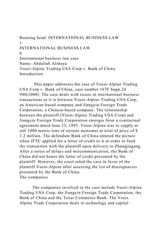 Running head: INTERNATIONAL BUSINESS LAW
1
INTERNATIONAL BUSINESS LAW
6
International business law case
Name: Abdullah Alshaya
Voest-Alpine Trading USA Corp v. Bank of China
Introduction
This paper addresses the case of Voest-Alpine Trading
USA Corp v. Bank of China, case number 167F.Supp.2d
940(2000). The case deals with issues in international business
transactions as it is between Voest-Alpine Trading USA Corp,
an American-based company and Jiangyin Foreign Trade
Corporation, a Chinese-based company. The relationship
between the plaintiff (Voest-Alpine Trading USA Corp) and
Jiangyin Foreign Trade Corporation emerges from a contractual
agreement dated June 23, 1995. Voest-Alpine was to supply or
sell 1000 metric tons of styrene monomer at total of price of $
1.2 million. The defendant Bank of China entered the picture
when JFTC applied for a letter of credit to it in order to fund
the transaction with the plaintiff upon delivery to Zhangjiagang.
After a series of delays and miscommunication, the Bank of
China did not honor the letter of credit presented by the
plaintiff. However, the court ruled the case in favor of the
plaintiff Voest-Alpine after assessing the list of discrepancies
presented by the Bank of China.
The companies
The companies involved in the case include Voest-Alpine
Trading USA Corp, the Jiangyin Foreign Trade Corporation, the
Bank of China and the Texas Commerce Bank. The Voest
Alpine Trade Corporation deals in technology and capital
 