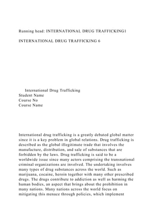 Running head: INTERNATIONAL DRUG TRAFFICKING1
INTERNATIONAL DRUG TRAFFICKING 6
International Drug Trafficking
Student Name
Course No
Course Name
International drug trafficking is a greatly debated global matter
since it is a key problem in global relations. Drug trafficking is
described as the global illegitimate trade that involves the
manufacture, distribution, and sale of substances that are
forbidden by the laws. Drug trafficking is said to be a
worldwide issue since many actors comprising the transnational
criminal organizations are involved. The undertaking involves
many types of drug substances across the world. Such as
marijuana, cocaine, heroin together with many other prescribed
drugs. The drugs contribute to addiction as well as harming the
human bodies, an aspect that brings about the prohibition in
many nations. Many nations across the world focus on
mitigating this menace through policies, which implement
 