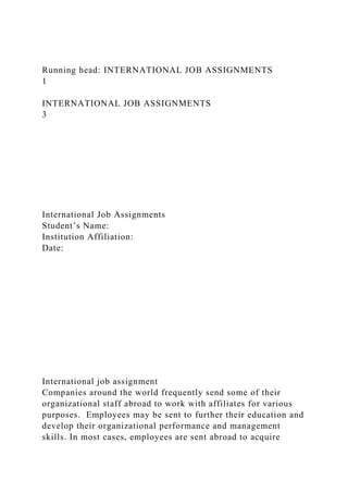 Running head: INTERNATIONAL JOB ASSIGNMENTS
1
INTERNATIONAL JOB ASSIGNMENTS
3
International Job Assignments
Student’s Name:
Institution Affiliation:
Date:
International job assignment
Companies around the world frequently send some of their
organizational staff abroad to work with affiliates for various
purposes. Employees may be sent to further their education and
develop their organizational performance and management
skills. In most cases, employees are sent abroad to acquire
 