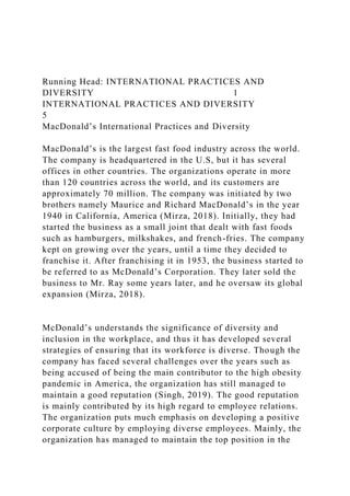 Running Head: INTERNATIONAL PRACTICES AND
DIVERSITY 1
INTERNATIONAL PRACTICES AND DIVERSITY
5
MacDonald’s International Practices and Diversity
MacDonald’s is the largest fast food industry across the world.
The company is headquartered in the U.S, but it has several
offices in other countries. The organizations operate in more
than 120 countries across the world, and its customers are
approximately 70 million. The company was initiated by two
brothers namely Maurice and Richard MacDonald’s in the year
1940 in California, America (Mirza, 2018). Initially, they had
started the business as a small joint that dealt with fast foods
such as hamburgers, milkshakes, and french-fries. The company
kept on growing over the years, until a time they decided to
franchise it. After franchising it in 1953, the business started to
be referred to as McDonald’s Corporation. They later sold the
business to Mr. Ray some years later, and he oversaw its global
expansion (Mirza, 2018).
McDonald’s understands the significance of diversity and
inclusion in the workplace, and thus it has developed several
strategies of ensuring that its workforce is diverse. Though the
company has faced several challenges over the years such as
being accused of being the main contributor to the high obesity
pandemic in America, the organization has still managed to
maintain a good reputation (Singh, 2019). The good reputation
is mainly contributed by its high regard to employee relations.
The organization puts much emphasis on developing a positive
corporate culture by employing diverse employees. Mainly, the
organization has managed to maintain the top position in the
 