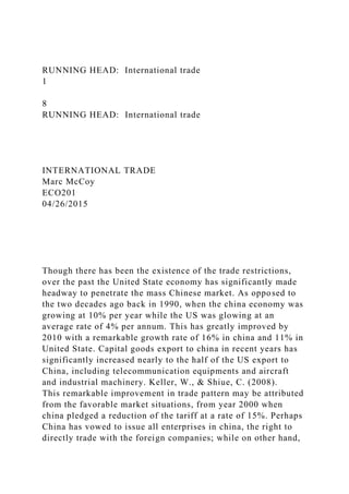 RUNNING HEAD: International trade
1
8
RUNNING HEAD: International trade
INTERNATIONAL TRADE
Marc McCoy
ECO201
04/26/2015
Though there has been the existence of the trade restrictions,
over the past the United State economy has significantly made
headway to penetrate the mass Chinese market. As opposed to
the two decades ago back in 1990, when the china economy was
growing at 10% per year while the US was glowing at an
average rate of 4% per annum. This has greatly improved by
2010 with a remarkable growth rate of 16% in china and 11% in
United State. Capital goods export to china in recent years has
significantly increased nearly to the half of the US export to
China, including telecommunication equipments and aircraft
and industrial machinery. Keller, W., & Shiue, C. (2008).
This remarkable improvement in trade pattern may be attributed
from the favorable market situations, from year 2000 when
china pledged a reduction of the tariff at a rate of 15%. Perhaps
China has vowed to issue all enterprises in china, the right to
directly trade with the foreign companies; while on other hand,
 