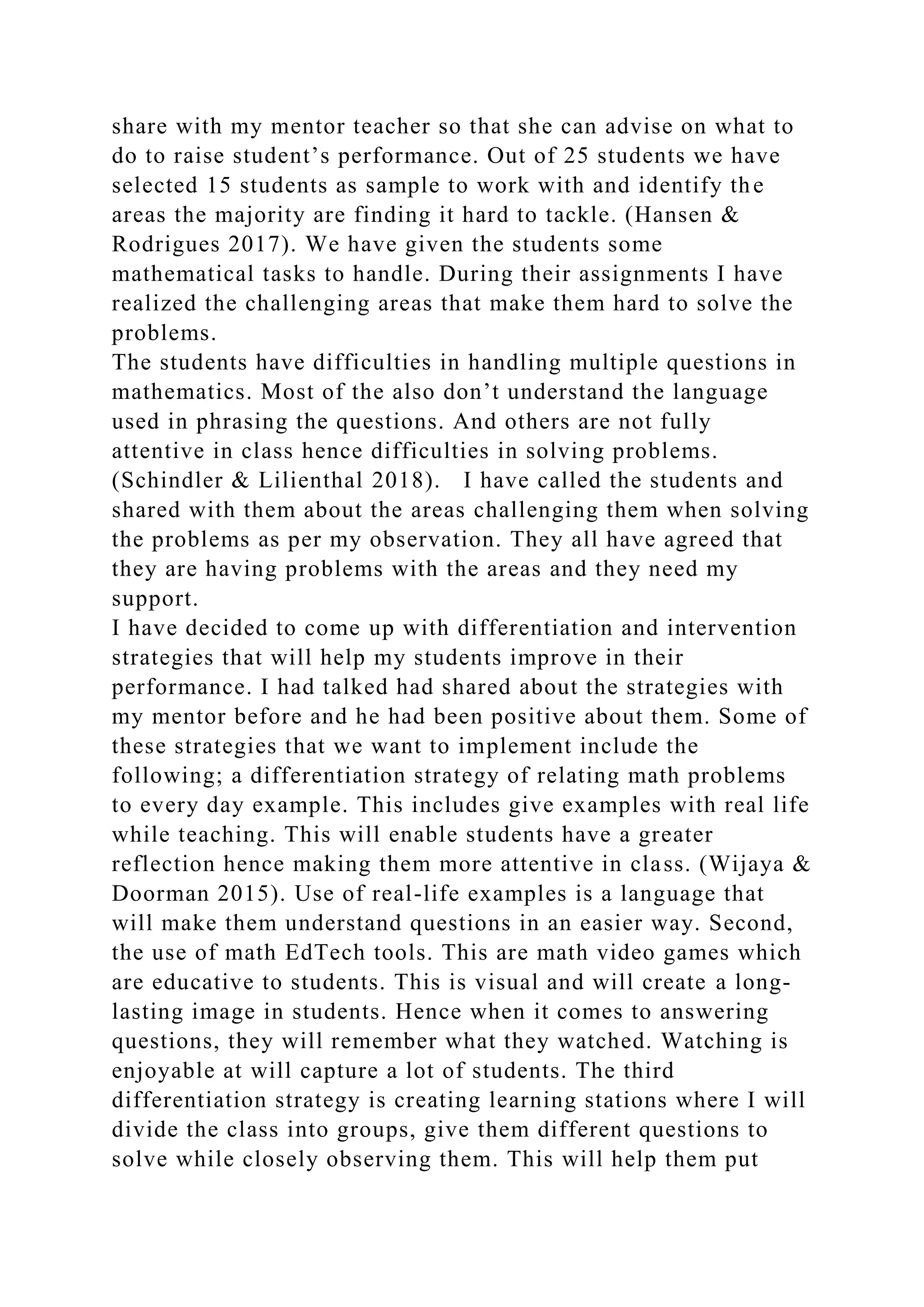 share with my mentor teacher so that she can advise on what to
do to raise student’s performance. Out of 25 students we have
selected 15 students as sample to work with and identify the
areas the majority are finding it hard to tackle. (Hansen &
Rodrigues 2017). We have given the students some
mathematical tasks to handle. During their assignments I have
realized the challenging areas that make them hard to solve the
problems.
The students have difficulties in handling multiple questions in
mathematics. Most of the also don’t understand the language
used in phrasing the questions. And others are not fully
attentive in class hence difficulties in solving problems.
(Schindler & Lilienthal 2018). I have called the students and
shared with them about the areas challenging them when solving
the problems as per my observation. They all have agreed that
they are having problems with the areas and they need my
support.
I have decided to come up with differentiation and intervention
strategies that will help my students improve in their
performance. I had talked had shared about the strategies with
my mentor before and he had been positive about them. Some of
these strategies that we want to implement include the
following; a differentiation strategy of relating math problems
to every day example. This includes give examples with real life
while teaching. This will enable students have a greater
reflection hence making them more attentive in class. (Wijaya &
Doorman 2015). Use of real-life examples is a language that
will make them understand questions in an easier way. Second,
the use of math EdTech tools. This are math video games which
are educative to students. This is visual and will create a long-
lasting image in students. Hence when it comes to answering
questions, they will remember what they watched. Watching is
enjoyable at will capture a lot of students. The third
differentiation strategy is creating learning stations where I will
divide the class into groups, give them different questions to
solve while closely observing them. This will help them put
 