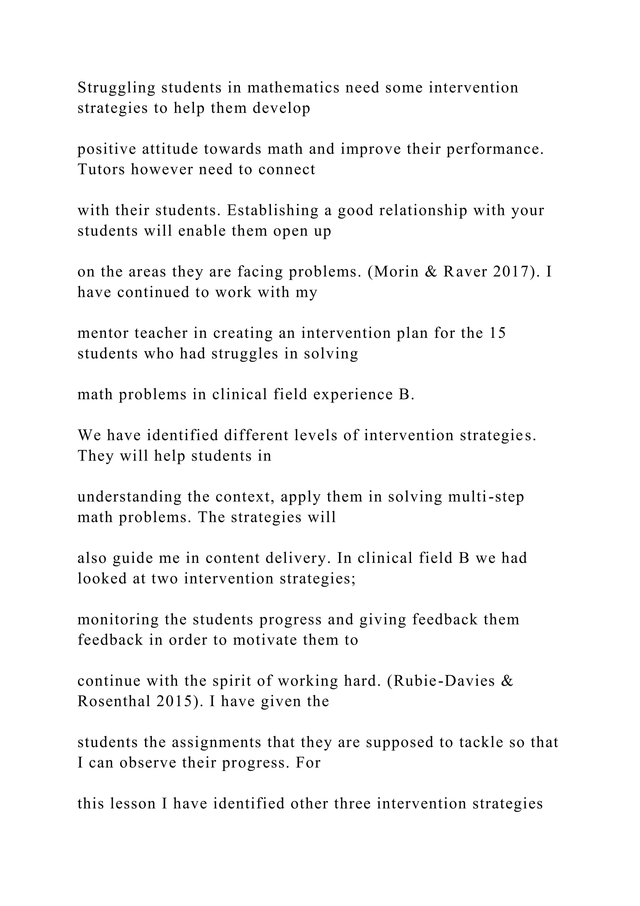 Struggling students in mathematics need some intervention
strategies to help them develop
positive attitude towards math and improve their performance.
Tutors however need to connect
with their students. Establishing a good relationship with your
students will enable them open up
on the areas they are facing problems. (Morin & Raver 2017). I
have continued to work with my
mentor teacher in creating an intervention plan for the 15
students who had struggles in solving
math problems in clinical field experience B.
We have identified different levels of intervention strategies.
They will help students in
understanding the context, apply them in solving multi-step
math problems. The strategies will
also guide me in content delivery. In clinical field B we had
looked at two intervention strategies;
monitoring the students progress and giving feedback them
feedback in order to motivate them to
continue with the spirit of working hard. (Rubie-Davies &
Rosenthal 2015). I have given the
students the assignments that they are supposed to tackle so that
I can observe their progress. For
this lesson I have identified other three intervention strategies
 