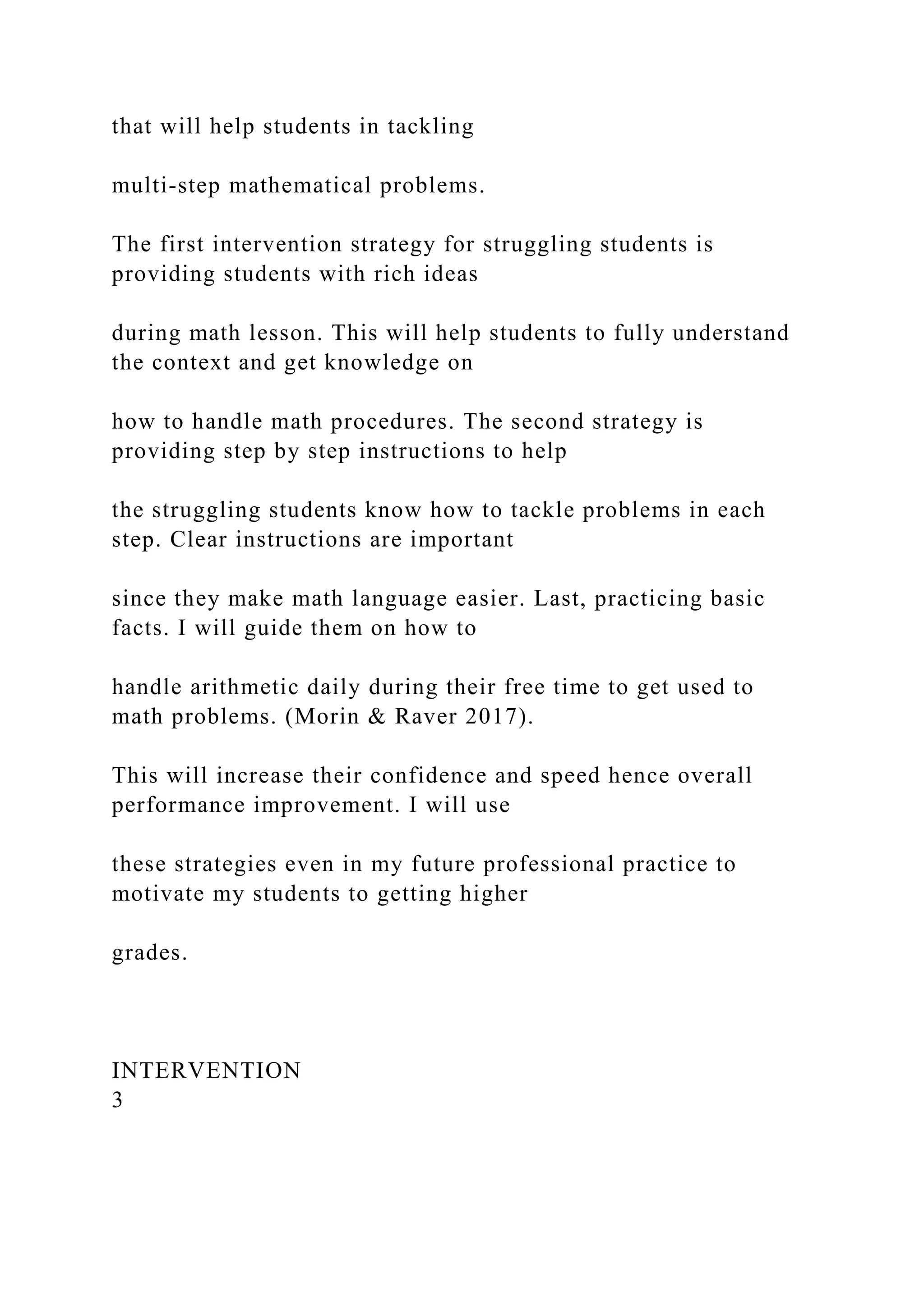that will help students in tackling
multi-step mathematical problems.
The first intervention strategy for struggling students is
providing students with rich ideas
during math lesson. This will help students to fully understand
the context and get knowledge on
how to handle math procedures. The second strategy is
providing step by step instructions to help
the struggling students know how to tackle problems in each
step. Clear instructions are important
since they make math language easier. Last, practicing basic
facts. I will guide them on how to
handle arithmetic daily during their free time to get used to
math problems. (Morin & Raver 2017).
This will increase their confidence and speed hence overall
performance improvement. I will use
these strategies even in my future professional practice to
motivate my students to getting higher
grades.
INTERVENTION
3
 