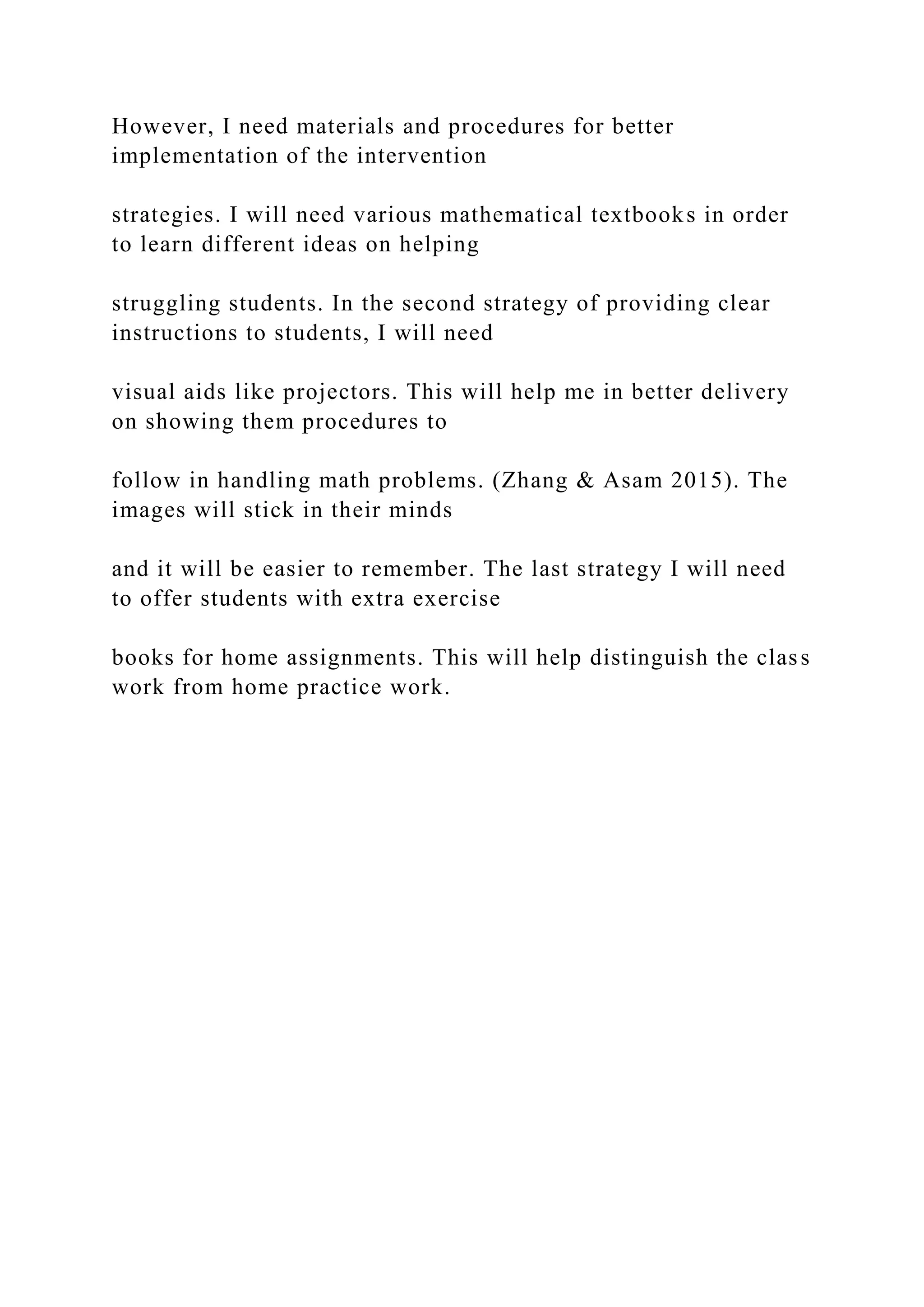 However, I need materials and procedures for better
implementation of the intervention
strategies. I will need various mathematical textbooks in order
to learn different ideas on helping
struggling students. In the second strategy of providing clear
instructions to students, I will need
visual aids like projectors. This will help me in better delivery
on showing them procedures to
follow in handling math problems. (Zhang & Asam 2015). The
images will stick in their minds
and it will be easier to remember. The last strategy I will need
to offer students with extra exercise
books for home assignments. This will help distinguish the class
work from home practice work.
 