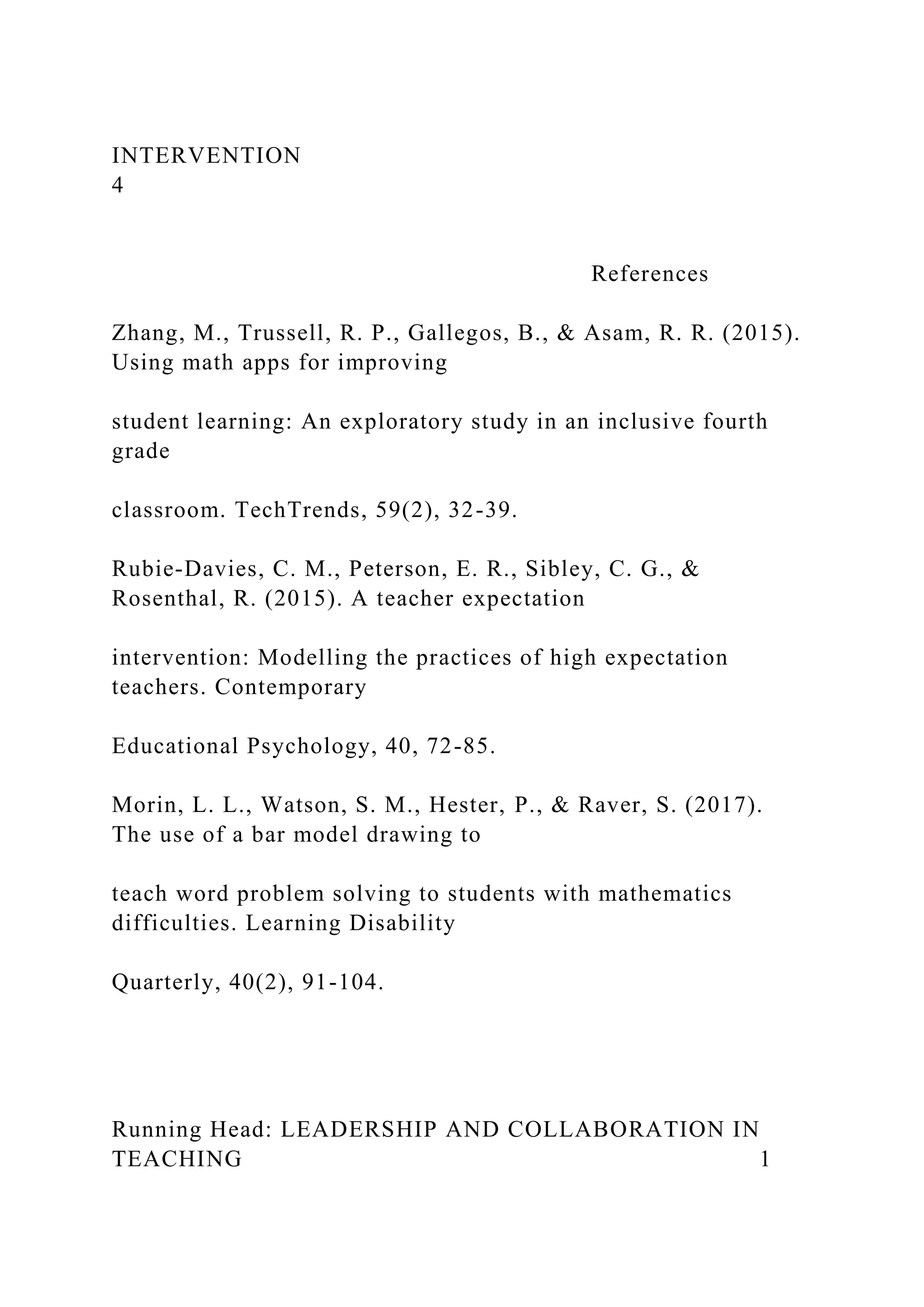 INTERVENTION
4
References
Zhang, M., Trussell, R. P., Gallegos, B., & Asam, R. R. (2015).
Using math apps for improving
student learning: An exploratory study in an inclusive fourth
grade
classroom. TechTrends, 59(2), 32-39.
Rubie-Davies, C. M., Peterson, E. R., Sibley, C. G., &
Rosenthal, R. (2015). A teacher expectation
intervention: Modelling the practices of high expectation
teachers. Contemporary
Educational Psychology, 40, 72-85.
Morin, L. L., Watson, S. M., Hester, P., & Raver, S. (2017).
The use of a bar model drawing to
teach word problem solving to students with mathematics
difficulties. Learning Disability
Quarterly, 40(2), 91-104.
Running Head: LEADERSHIP AND COLLABORATION IN
TEACHING 1
 