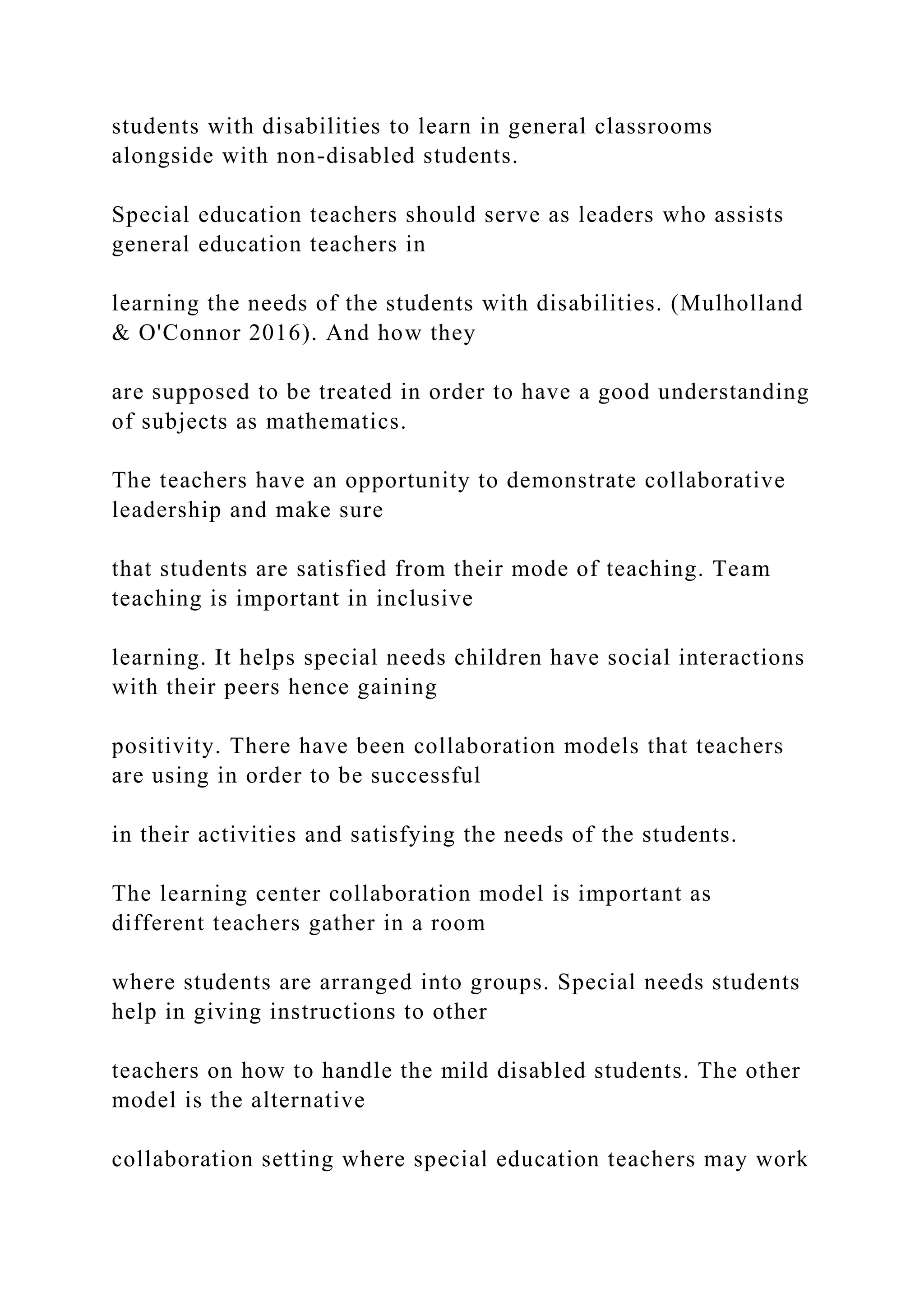 students with disabilities to learn in general classrooms
alongside with non-disabled students.
Special education teachers should serve as leaders who assists
general education teachers in
learning the needs of the students with disabilities. (Mulholland
& O'Connor 2016). And how they
are supposed to be treated in order to have a good understanding
of subjects as mathematics.
The teachers have an opportunity to demonstrate collaborative
leadership and make sure
that students are satisfied from their mode of teaching. Team
teaching is important in inclusive
learning. It helps special needs children have social interactions
with their peers hence gaining
positivity. There have been collaboration models that teachers
are using in order to be successful
in their activities and satisfying the needs of the students.
The learning center collaboration model is important as
different teachers gather in a room
where students are arranged into groups. Special needs students
help in giving instructions to other
teachers on how to handle the mild disabled students. The other
model is the alternative
collaboration setting where special education teachers may work
 