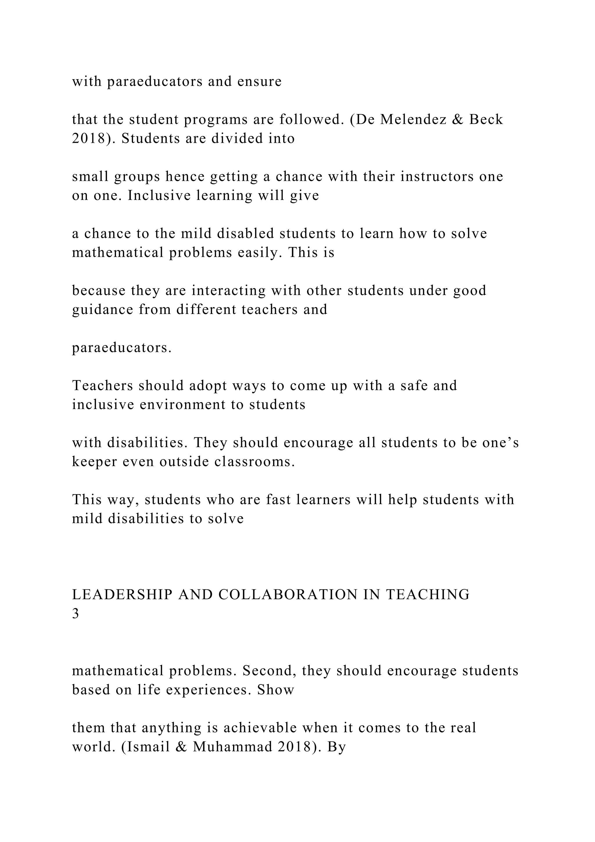 with paraeducators and ensure
that the student programs are followed. (De Melendez & Beck
2018). Students are divided into
small groups hence getting a chance with their instructors one
on one. Inclusive learning will give
a chance to the mild disabled students to learn how to solve
mathematical problems easily. This is
because they are interacting with other students under good
guidance from different teachers and
paraeducators.
Teachers should adopt ways to come up with a safe and
inclusive environment to students
with disabilities. They should encourage all students to be one’s
keeper even outside classrooms.
This way, students who are fast learners will help students with
mild disabilities to solve
LEADERSHIP AND COLLABORATION IN TEACHING
3
mathematical problems. Second, they should encourage students
based on life experiences. Show
them that anything is achievable when it comes to the real
world. (Ismail & Muhammad 2018). By
 