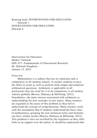 Running head: INTERVENTION FOR EDUCATION
Edwards 1
INTERVENTION FOR EDUCATION
Edwards 6
Intervention for Education
Markis’ Edwards
EDU 671: Fundamentals of Educational Research
Dr. Deborah Naughton
January 15, 2018
Overview
Mathematics is a subject that has no substitute and is
compulsory in all modern schools. It teaches students to have
the skills to count as well as perform both simple and technical
arithmetical questions. Arithmetic is applicable in all
professions thus the need for it to be compulsory in all modern
schools globally (Brown, Dehoney & Millichap, 2015).
Nonetheless, the main stresses associated with arithmetic is,
understanding the new concepts in new topics. Many teachers
are regarded as the cause of this problem as they fail to
understand the concept of comprehension. Many teachers work
with the assumption that if students understand the basic rules
of mathematics, grasping the new technical terms and formulas
can have similar results (Brown, Dehoney & Millichap, 2015).
This problem is also not rectified by the regulators as they offer
little to no support over the matter. It should be understood that
 