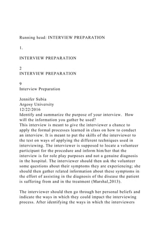 Running head: INTERVIEW PREPARATION
1.
INTERVIEW PREPARATION
2
INTERVIEW PREPARATION
9
Interview Preparation
Jennifer Subia
Argosy University
12/22/2016
Identify and summarize the purpose of your interview. How
will the information you gather be used?
This interview is meant to give the interviewer a chance to
apply the formal processes learned in class on how to conduct
an interview. It is meant to put the skills of the interviewer to
the test on ways of applying the different techniques used in
interviewing. The interviewer is supposed to locate a volunteer
participant for the procedure and inform him/her that the
interview is for role play purposes and not a genuine diagnosis
in the hospital. The interviewer should then ask the volunteer
some questions about their symptoms they are experiencing; she
should then gather related information about these symptoms in
the effort of assisting in the diagnosis of the disease the patient
is suffering from and in the treatment (Marshal,2013).
The interviewer should then go through her personal beliefs and
indicate the ways in which they could impact the interviewing
process. After identifying the ways in which the interviewers
 