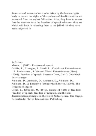 Some sets of measures have to be taken by the human rights
body to ensure the rights of the students of Saudi countries are
protected from the unjust full action. Also, they have to ensure
that the students have the freedom of speech wherever they are
which will help in releasing them to the jail of life they have
been subjected in
Reference
Mason, J. (2017). Freedom of speech
Griffin, E., Clanagan, J., Small, L., CodeBlack Entertainment.,
L.S. Productions., & Vivendi Visual Entertainment (Firm).
(2008). Freedom of speech. Sherman Oaks, Calif.: Codeblack
Entertainment
Ammann, D., Ammann, D., Ammann, D., Ammann, D.,
Ammann, D., & Ensemble fürNeueMusikZürich. (2005). The
freedom of speech
Groen, L., &Stronks, M. (2010). Entangled rights of freedom:
Freedom of speech, freedom of religion, and the non-
discrimination principle in the Dutch Wilders case. The Hague,
Netherlands: Eleven International Publishing
 