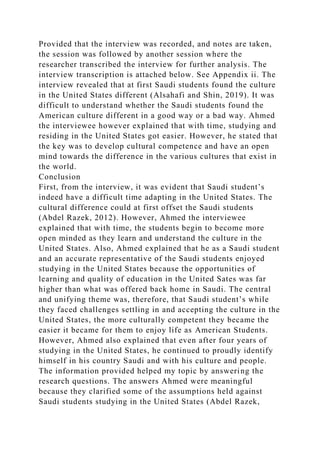 Provided that the interview was recorded, and notes are taken,
the session was followed by another session where the
researcher transcribed the interview for further analysis. The
interview transcription is attached below. See Appendix ii. The
interview revealed that at first Saudi students found the culture
in the United States different (Alsahafi and Shin, 2019). It was
difficult to understand whether the Saudi students found the
American culture different in a good way or a bad way. Ahmed
the interviewee however explained that with time, studying and
residing in the United States got easier. However, he stated that
the key was to develop cultural competence and have an open
mind towards the difference in the various cultures that exist in
the world.
Conclusion
First, from the interview, it was evident that Saudi student’s
indeed have a difficult time adapting in the United States. The
cultural difference could at first offset the Saudi students
(Abdel Razek, 2012). However, Ahmed the interviewee
explained that with time, the students begin to become more
open minded as they learn and understand the culture in the
United States. Also, Ahmed explained that he as a Saudi student
and an accurate representative of the Saudi students enjoyed
studying in the United States because the opportunities of
learning and quality of education in the United Sates was far
higher than what was offered back home in Saudi. The central
and unifying theme was, therefore, that Saudi student’s while
they faced challenges settling in and accepting the culture in the
United States, the more culturally competent they became the
easier it became for them to enjoy life as American Students.
However, Ahmed also explained that even after four years of
studying in the United States, he continued to proudly identify
himself in his country Saudi and with his culture and people.
The information provided helped my topic by answering the
research questions. The answers Ahmed were meaningful
because they clarified some of the assumptions held against
Saudi students studying in the United States (Abdel Razek,
 