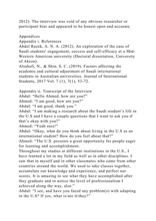 2012). The interview was void of any obvious researcher or
participant bias and appeared to be honest open and accurate.
Appendices
Appendix i. References
Abdel Razek, A. N. A. (2012). An exploration of the case of
Saudi students' engagement, success and self-efficacy at a Mid-
Western American university (Doctoral dissertation, University
of Akron).
Alsahafi, N., & Shin, S. C. (2019). Factors affecting the
academic and cultural adjustment of Saudi international
students in Australian universities. Journal of International
Students, 2017 Vol. 7 (1), 7(1), 53-72.
Appendix ii. Transcript of the Interview
Abdul: “Hello Ahmed, how are you?”
Ahmed: “I am good, how are you?”
Abdul: “I am good, thank you.”
Abdul: “I am making a research about the Saudi student’s life in
the U.S and I have a couple questions that I want to ask you if
that’s okay with you?”
Ahmed: “Yeah sure!”
Abdul: “Okay, what do you think about living in the U.S as an
international student? How do you feel about that?”
Ahmed: “The U.S. presents a great opportunity for people eager
for learning and accomplishment.
Throughout my studies at different institutions in the U.S., I
have learned a lot in my field as well as in other disciplines. I
saw that in myself and in other classmates who came from other
countries around the world. We used to take classes together,
accumulate our knowledge and experience, and perfect our
scores. It is amazing to see what they have accomplished after
they graduate and to notice the level of professionalism I
achieved along the way, also.”
Abdul: “I see, and have you faced any problem(s) with adapting
in the U.S? If yes, what is/are it/they?”
 
