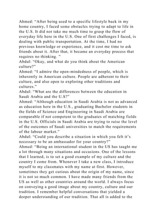 Ahmed: “After being used to a specific lifestyle back in my
home country, I faced some obstacles trying to adapt to life in
the U.S. It did not take me much time to grasp the flow of
everyday life here in the U.S. One of first challenges I faced, is
dealing with public transportation. At the time, I had no
previous knowledge or experience, and it cost me time to ask
friends about it. After that, it became an everyday process that
requires no thinking. ”
Abdul: “Okay, and what do you think about the American
culture?”
Ahmed: “I admire the open-mindedness of people, which is
inherently in American culture. People are adherent to their
culture, and also open to exploring other traditions and
cultures.”
Abdul: “What are the differences between the education in
Saudi Arabia and the U.S?”
Ahmed: “Although education in Saudi Arabia is not as advanced
as education here in the U.S., graduating Bachelor students in
the fields of Science and Engineering in Saudi Arabia are
comparable if not competent to the graduates of matching fields
in the U.S. Officials in Saudi Arabia are trying to raise the level
of the outcomes of Saudi universities to match the requirements
of the labour market.”
Abdul: “Could you describe a situation in which you felt it’s
necessary to be an ambassador for your country?”
Ahmed: “Being an international student in the US has taught me
a lot through many situations and occasions. One of the lessons
that I learned, is to set a good example of my culture and the
country I come from. Whenever I take a new class, I introduce
myself to my classmates with my name at first. However,
sometimes they get curious about the origin of my name, since
it is not so much common. I have made many friends from the
US as well as other countries around the world. I always focus
on conveying a good image about my country, culture and our
tradition. I remember helpful conversations that yielded a
deeper understanding of our tradition. That all is added to the
 