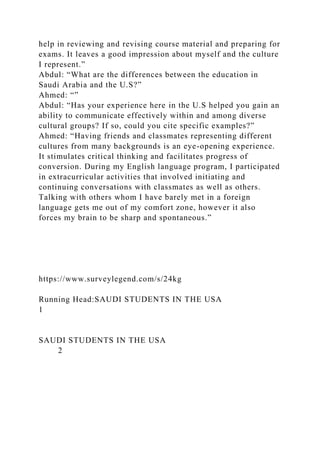 help in reviewing and revising course material and preparing for
exams. It leaves a good impression about myself and the culture
I represent.”
Abdul: “What are the differences between the education in
Saudi Arabia and the U.S?”
Ahmed: “”
Abdul: “Has your experience here in the U.S helped you gain an
ability to communicate effectively within and among diverse
cultural groups? If so, could you cite specific examples?”
Ahmed: “Having friends and classmates representing different
cultures from many backgrounds is an eye-opening experience.
It stimulates critical thinking and facilitates progress of
conversion. During my English language program, I participated
in extracurricular activities that involved initiating and
continuing conversations with classmates as well as others.
Talking with others whom I have barely met in a foreign
language gets me out of my comfort zone, however it also
forces my brain to be sharp and spontaneous.”
https://www.surveylegend.com/s/24kg
Running Head:SAUDI STUDENTS IN THE USA
1
SAUDI STUDENTS IN THE USA
2
 