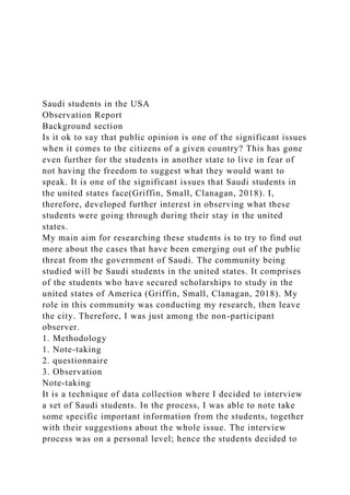 Saudi students in the USA
Observation Report
Background section
Is it ok to say that public opinion is one of the significant issues
when it comes to the citizens of a given country? This has gone
even further for the students in another state to live in fear of
not having the freedom to suggest what they would want to
speak. It is one of the significant issues that Saudi students in
the united states face(Griffin, Small, Clanagan, 2018). I,
therefore, developed further interest in observing what these
students were going through during their stay in the united
states.
My main aim for researching these students is to try to find out
more about the cases that have been emerging out of the public
threat from the government of Saudi. The community being
studied will be Saudi students in the united states. It comprises
of the students who have secured scholarships to study in the
united states of America (Griffin, Small, Clanagan, 2018). My
role in this community was conducting my research, then leave
the city. Therefore, I was just among the non-participant
observer.
1. Methodology
1. Note-taking
2. questionnaire
3. Observation
Note-taking
It is a technique of data collection where I decided to interview
a set of Saudi students. In the process, I was able to note take
some specific important information from the students, together
with their suggestions about the whole issue. The interview
process was on a personal level; hence the students decided to
 