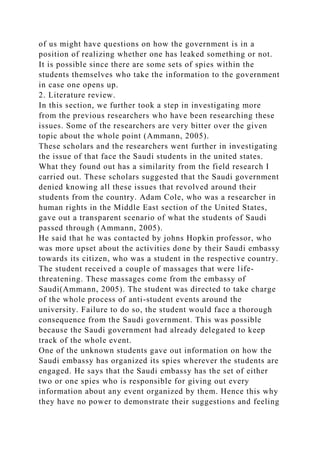 of us might have questions on how the government is in a
position of realizing whether one has leaked something or not.
It is possible since there are some sets of spies within the
students themselves who take the information to the government
in case one opens up.
2. Literature review.
In this section, we further took a step in investigating more
from the previous researchers who have been researching these
issues. Some of the researchers are very bitter over the given
topic about the whole point (Ammann, 2005).
These scholars and the researchers went further in investigating
the issue of that face the Saudi students in the united states.
What they found out has a similarity from the field research I
carried out. These scholars suggested that the Saudi government
denied knowing all these issues that revolved around their
students from the country. Adam Cole, who was a researcher in
human rights in the Middle East section of the United States,
gave out a transparent scenario of what the students of Saudi
passed through (Ammann, 2005).
He said that he was contacted by johns Hopkin professor, who
was more upset about the activities done by their Saudi embassy
towards its citizen, who was a student in the respective country.
The student received a couple of massages that were life-
threatening. These massages come from the embassy of
Saudi(Ammann, 2005). The student was directed to take charge
of the whole process of anti-student events around the
university. Failure to do so, the student would face a thorough
consequence from the Saudi government. This was possible
because the Saudi government had already delegated to keep
track of the whole event.
One of the unknown students gave out information on how the
Saudi embassy has organized its spies wherever the students are
engaged. He says that the Saudi embassy has the set of either
two or one spies who is responsible for giving out every
information about any event organized by them. Hence this why
they have no power to demonstrate their suggestions and feeling
 