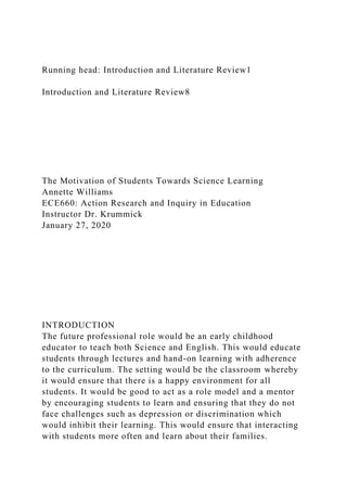 Running head: Introduction and Literature Review1
Introduction and Literature Review8
The Motivation of Students Towards Science Learning
Annette Williams
ECE660: Action Research and Inquiry in Education
Instructor Dr. Krummick
January 27, 2020
INTRODUCTION
The future professional role would be an early childhood
educator to teach both Science and English. This would educate
students through lectures and hand-on learning with adherence
to the curriculum. The setting would be the classroom whereby
it would ensure that there is a happy environment for all
students. It would be good to act as a role model and a mentor
by encouraging students to learn and ensuring that they do not
face challenges such as depression or discrimination which
would inhibit their learning. This would ensure that interacting
with students more often and learn about their families.
 