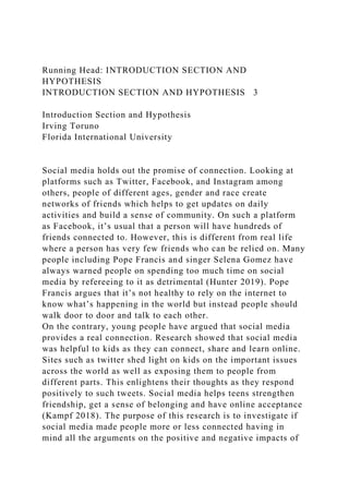 Running Head: INTRODUCTION SECTION AND
HYPOTHESIS
INTRODUCTION SECTION AND HYPOTHESIS 3
Introduction Section and Hypothesis
Irving Toruno
Florida International University
Social media holds out the promise of connection. Looking at
platforms such as Twitter, Facebook, and Instagram among
others, people of different ages, gender and race create
networks of friends which helps to get updates on daily
activities and build a sense of community. On such a platform
as Facebook, it’s usual that a person will have hundreds of
friends connected to. However, this is different from real life
where a person has very few friends who can be relied on. Many
people including Pope Francis and singer Selena Gomez have
always warned people on spending too much time on social
media by refereeing to it as detrimental (Hunter 2019). Pope
Francis argues that it’s not healthy to rely on the internet to
know what’s happening in the world but instead people should
walk door to door and talk to each other.
On the contrary, young people have argued that social media
provides a real connection. Research showed that social media
was helpful to kids as they can connect, share and learn online.
Sites such as twitter shed light on kids on the important issues
across the world as well as exposing them to people from
different parts. This enlightens their thoughts as they respond
positively to such tweets. Social media helps teens strengthen
friendship, get a sense of belonging and have online acceptance
(Kampf 2018). The purpose of this research is to investigate if
social media made people more or less connected having in
mind all the arguments on the positive and negative impacts of
 