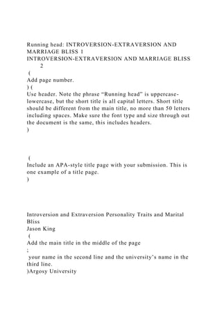 Running head: INTROVERSION-EXTRAVERSION AND
MARRIAGE BLISS 1
INTROVERSION-EXTRAVERSION AND MARRIAGE BLISS
2
(
Add page number.
) (
Use header. Note the phrase “Running head” is uppercase-
lowercase, but the short title is all capital letters. Short title
should be different from the main title, no more than 50 letters
including spaces. Make sure the font type and size through out
the document is the same, this includes headers.
)
(
Include an APA-style title page with your submission. This is
one example of a title page.
)
Introversion and Extraversion Personality Traits and Marital
Bliss
Jason King
(
Add the main title in the middle of the page
;
your name in the second line and the university’s name in the
third line.
)Argosy University
 