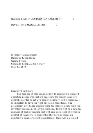 Running head: INVENTORY MANAGEMENT 1
INVENTORY MANAGEMENT 3
Inventory Management:
Desmond K Sangbong
Gerald Fritch
Colorado Technical University
May 27, 2015
Executive Summary
The purpose of this assignment is to discuss the standard
operating procedures that are necessary for proper inventory
control. In order to achieve proper inventory in the company, it
is important to have the right operation procedures. The
assignment will hence discuss these procedures in line with the
inventory management for the company. There will be a detailed
analysis of each procedure that will give an insight of effective
control of inventory to ensure that there are no losses on
company’s inventory. In the assignment, there will a detailed
 