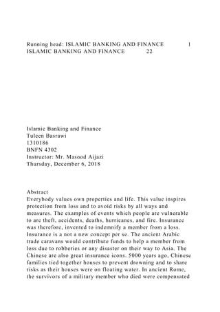 Running head: ISLAMIC BANKING AND FINANCE 1
ISLAMIC BANKING AND FINANCE 22
Islamic Banking and Finance
Tuleen Basrawi
1310186
BNFN 4302
Instructor: Mr. Masood Aijazi
Thursday, December 6, 2018
Abstract
Everybody values own properties and life. This value inspires
protection from loss and to avoid risks by all ways and
measures. The examples of events which people are vulnerable
to are theft, accidents, deaths, hurricanes, and fire. Insurance
was therefore, invented to indemnify a member from a loss.
Insurance is a not a new concept per se. The ancient Arabic
trade caravans would contribute funds to help a member from
loss due to robberies or any disaster on their way to Asia. The
Chinese are also great insurance icons. 5000 years ago, Chinese
families tied together houses to prevent drowning and to share
risks as their houses were on floating water. In ancient Rome,
the survivors of a military member who died were compensated
 