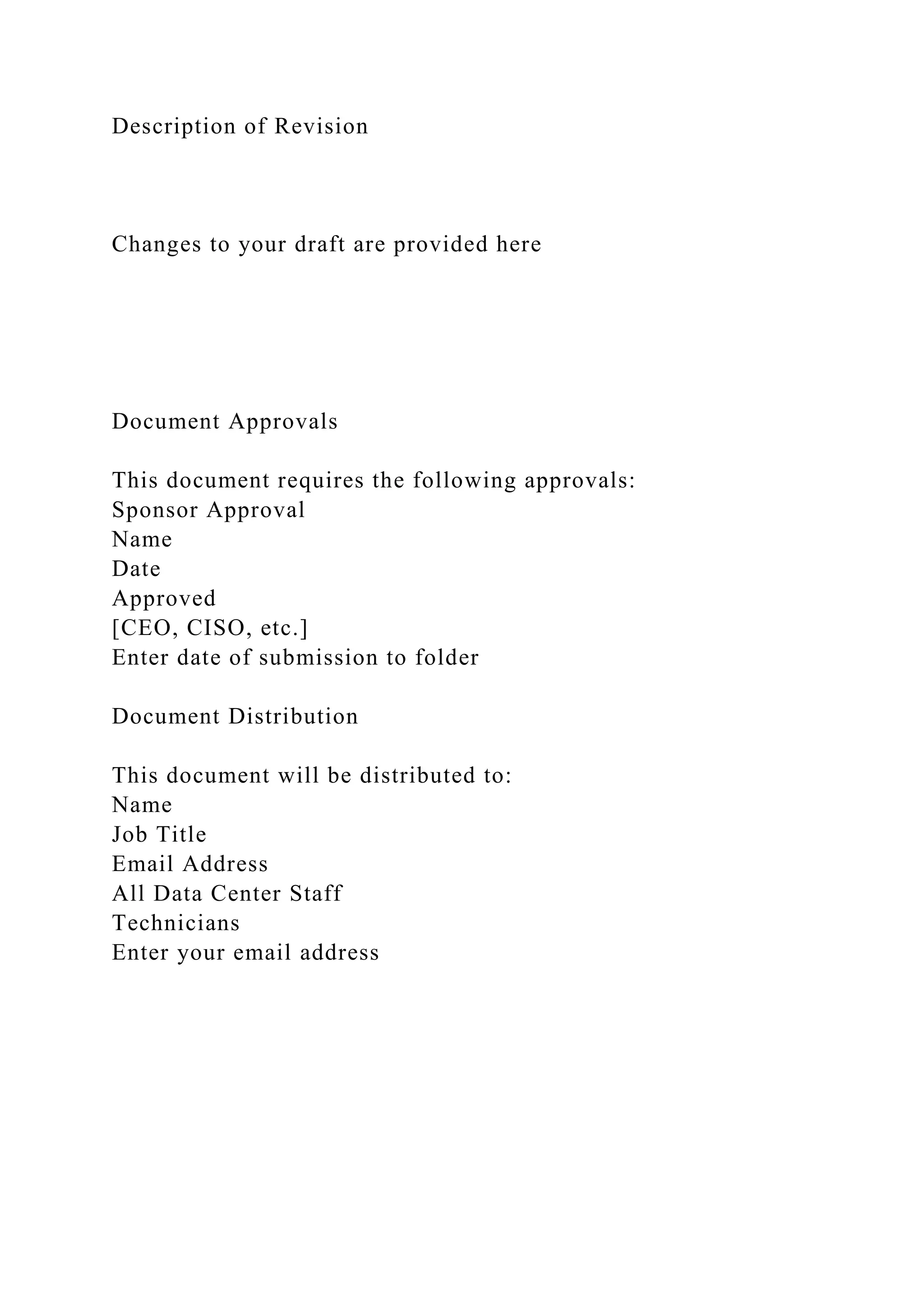 Description of Revision
Changes to your draft are provided here
Document Approvals
This document requires the following approvals:
Sponsor Approval
Name
Date
Approved
[CEO, CISO, etc.]
Enter date of submission to folder
Document Distribution
This document will be distributed to:
Name
Job Title
Email Address
All Data Center Staff
Technicians
Enter your email address
 