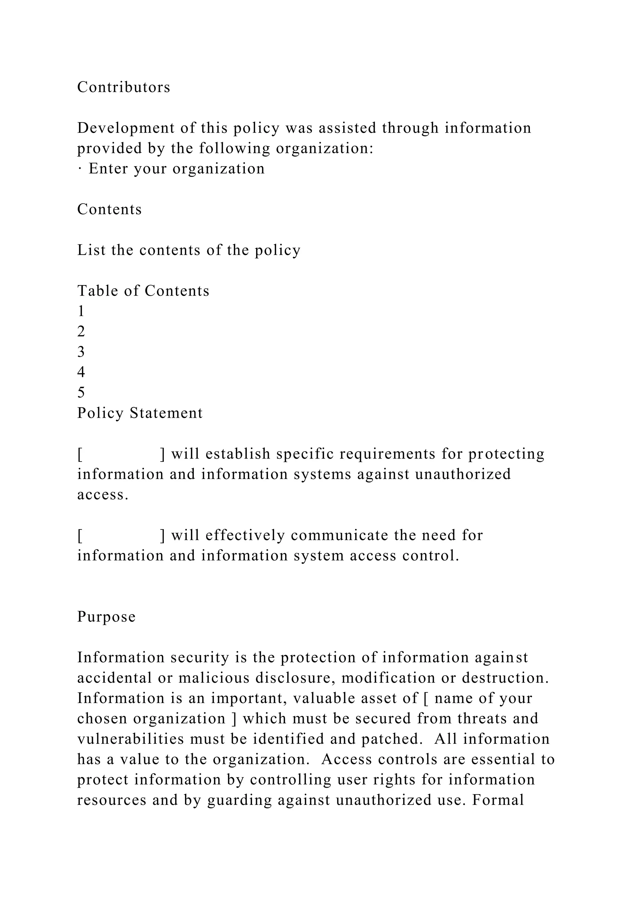 Contributors
Development of this policy was assisted through information
provided by the following organization:
· Enter your organization
Contents
List the contents of the policy
Table of Contents
1
2
3
4
5
Policy Statement
[ ] will establish specific requirements for protecting
information and information systems against unauthorized
access.
[ ] will effectively communicate the need for
information and information system access control.
Purpose
Information security is the protection of information against
accidental or malicious disclosure, modification or destruction.
Information is an important, valuable asset of [ name of your
chosen organization ] which must be secured from threats and
vulnerabilities must be identified and patched. All information
has a value to the organization. Access controls are essential to
protect information by controlling user rights for information
resources and by guarding against unauthorized use. Formal
 