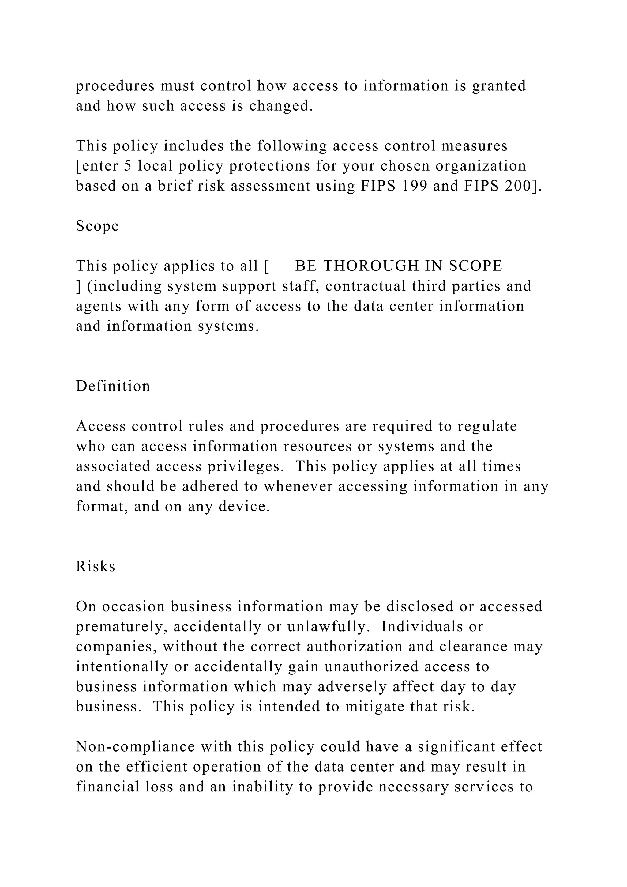 procedures must control how access to information is granted
and how such access is changed.
This policy includes the following access control measures
[enter 5 local policy protections for your chosen organization
based on a brief risk assessment using FIPS 199 and FIPS 200].
Scope
This policy applies to all [ BE THOROUGH IN SCOPE
] (including system support staff, contractual third parties and
agents with any form of access to the data center information
and information systems.
Definition
Access control rules and procedures are required to regulate
who can access information resources or systems and the
associated access privileges. This policy applies at all times
and should be adhered to whenever accessing information in any
format, and on any device.
Risks
On occasion business information may be disclosed or accessed
prematurely, accidentally or unlawfully. Individuals or
companies, without the correct authorization and clearance may
intentionally or accidentally gain unauthorized access to
business information which may adversely affect day to day
business. This policy is intended to mitigate that risk.
Non-compliance with this policy could have a significant effect
on the efficient operation of the data center and may result in
financial loss and an inability to provide necessary services to
 