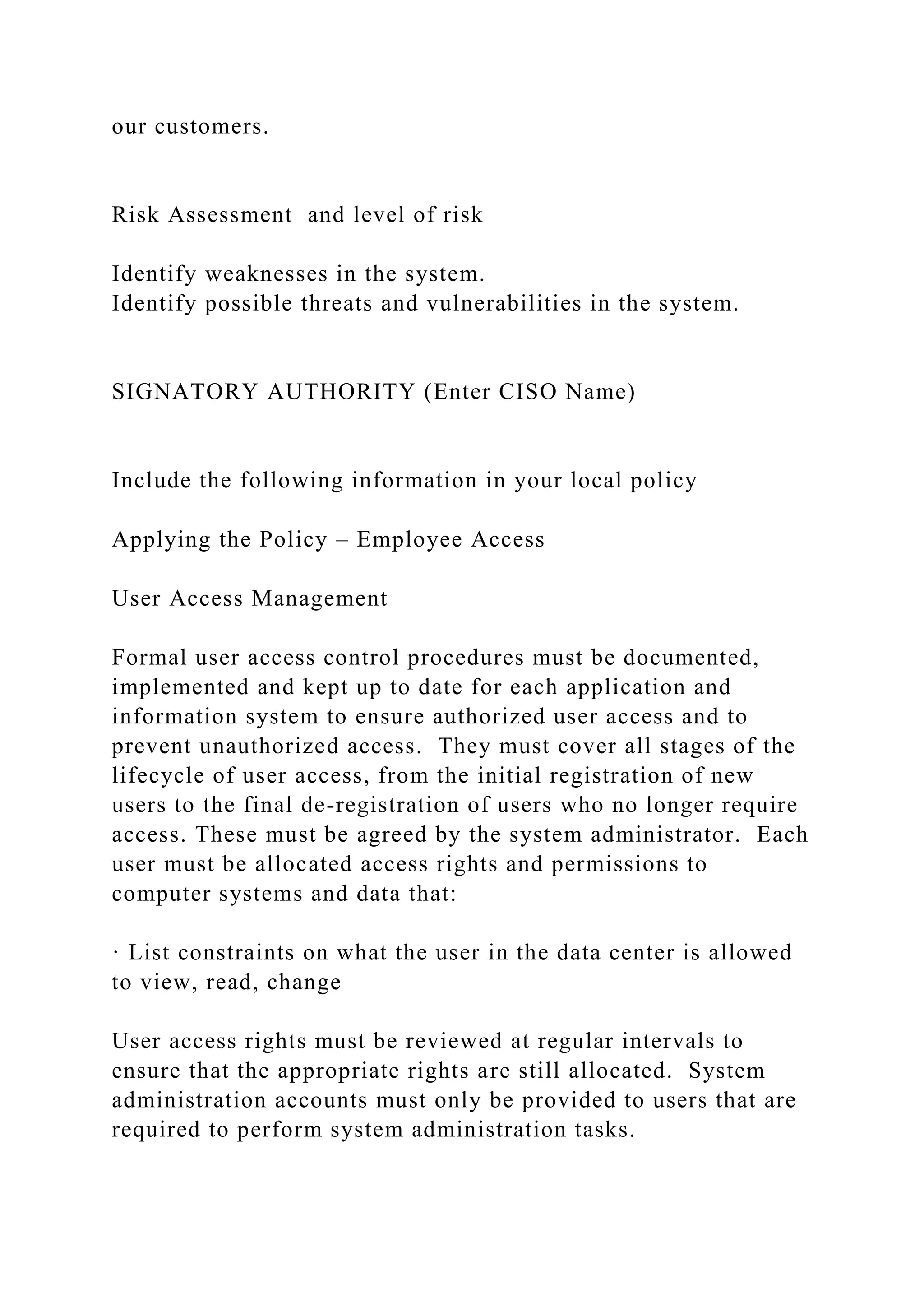 our customers.
Risk Assessment and level of risk
Identify weaknesses in the system.
Identify possible threats and vulnerabilities in the system.
SIGNATORY AUTHORITY (Enter CISO Name)
Include the following information in your local policy
Applying the Policy – Employee Access
User Access Management
Formal user access control procedures must be documented,
implemented and kept up to date for each application and
information system to ensure authorized user access and to
prevent unauthorized access. They must cover all stages of the
lifecycle of user access, from the initial registration of new
users to the final de-registration of users who no longer require
access. These must be agreed by the system administrator. Each
user must be allocated access rights and permissions to
computer systems and data that:
· List constraints on what the user in the data center is allowed
to view, read, change
User access rights must be reviewed at regular intervals to
ensure that the appropriate rights are still allocated. System
administration accounts must only be provided to users that are
required to perform system administration tasks.
 
