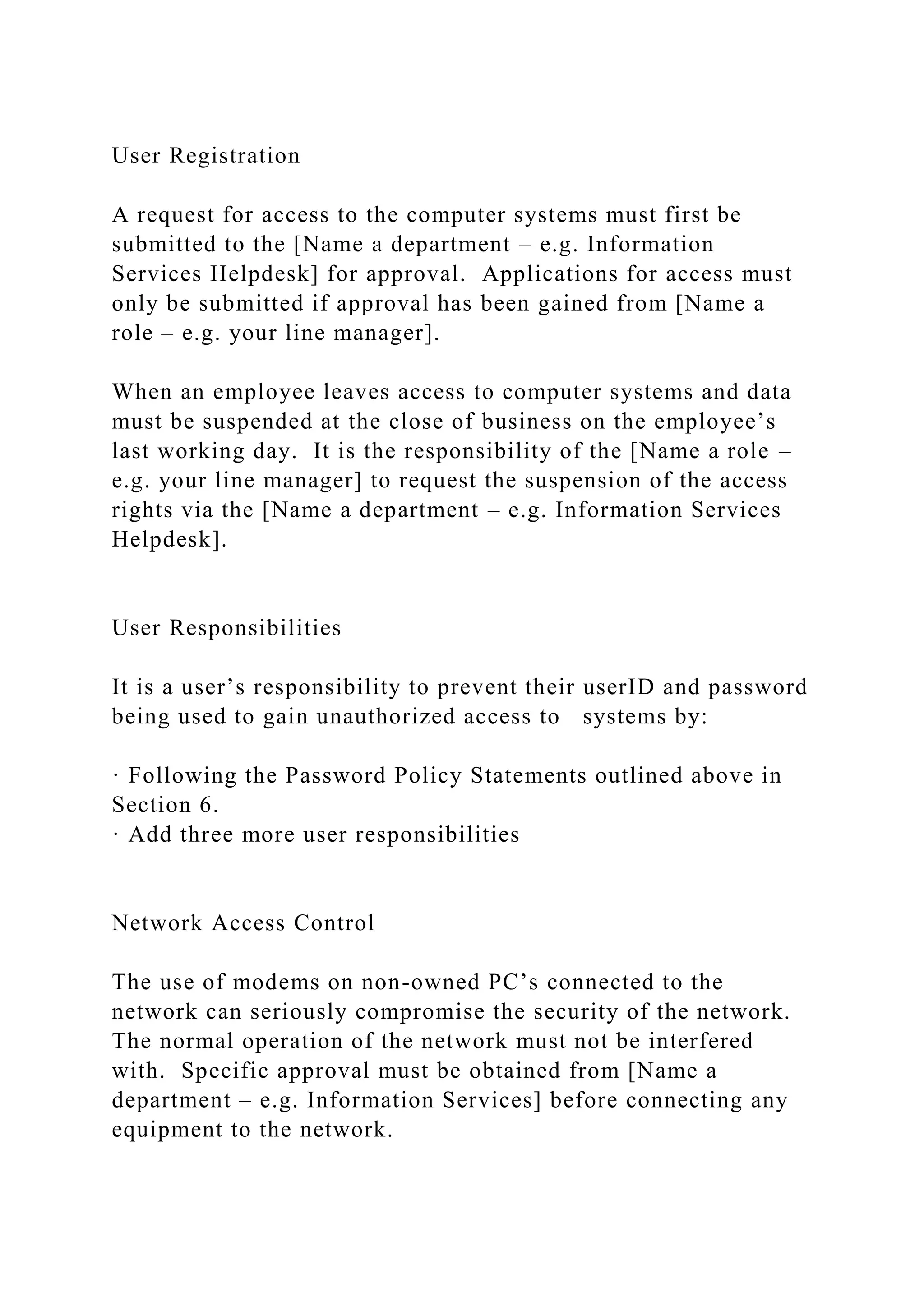 User Registration
A request for access to the computer systems must first be
submitted to the [Name a department – e.g. Information
Services Helpdesk] for approval. Applications for access must
only be submitted if approval has been gained from [Name a
role – e.g. your line manager].
When an employee leaves access to computer systems and data
must be suspended at the close of business on the employee’s
last working day. It is the responsibility of the [Name a role –
e.g. your line manager] to request the suspension of the access
rights via the [Name a department – e.g. Information Services
Helpdesk].
User Responsibilities
It is a user’s responsibility to prevent their userID and password
being used to gain unauthorized access to systems by:
· Following the Password Policy Statements outlined above in
Section 6.
· Add three more user responsibilities
Network Access Control
The use of modems on non-owned PC’s connected to the
network can seriously compromise the security of the network.
The normal operation of the network must not be interfered
with. Specific approval must be obtained from [Name a
department – e.g. Information Services] before connecting any
equipment to the network.
 