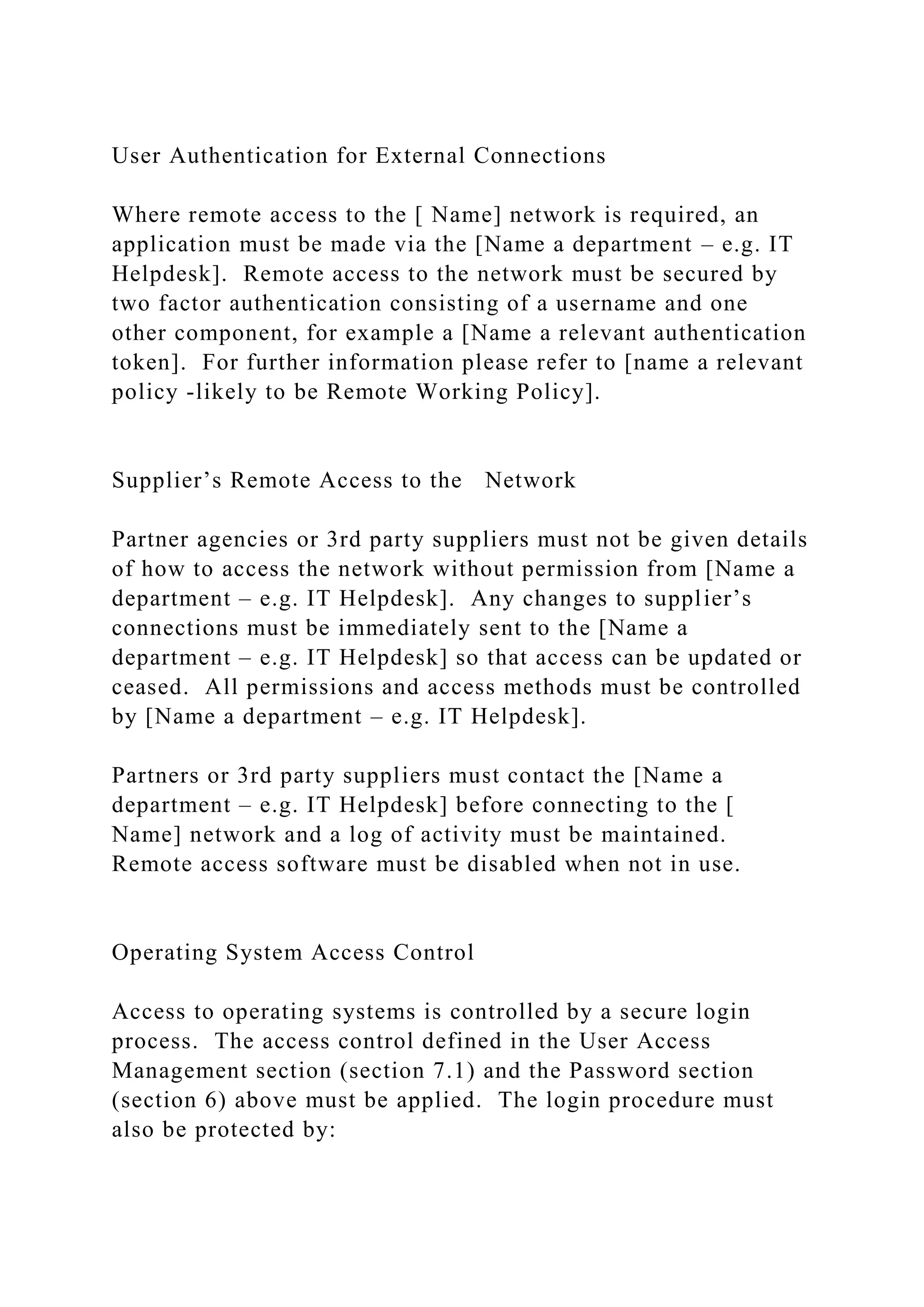 User Authentication for External Connections
Where remote access to the [ Name] network is required, an
application must be made via the [Name a department – e.g. IT
Helpdesk]. Remote access to the network must be secured by
two factor authentication consisting of a username and one
other component, for example a [Name a relevant authentication
token]. For further information please refer to [name a relevant
policy -likely to be Remote Working Policy].
Supplier’s Remote Access to the Network
Partner agencies or 3rd party suppliers must not be given details
of how to access the network without permission from [Name a
department – e.g. IT Helpdesk]. Any changes to supplier’s
connections must be immediately sent to the [Name a
department – e.g. IT Helpdesk] so that access can be updated or
ceased. All permissions and access methods must be controlled
by [Name a department – e.g. IT Helpdesk].
Partners or 3rd party suppliers must contact the [Name a
department – e.g. IT Helpdesk] before connecting to the [
Name] network and a log of activity must be maintained.
Remote access software must be disabled when not in use.
Operating System Access Control
Access to operating systems is controlled by a secure login
process. The access control defined in the User Access
Management section (section 7.1) and the Password section
(section 6) above must be applied. The login procedure must
also be protected by:
 