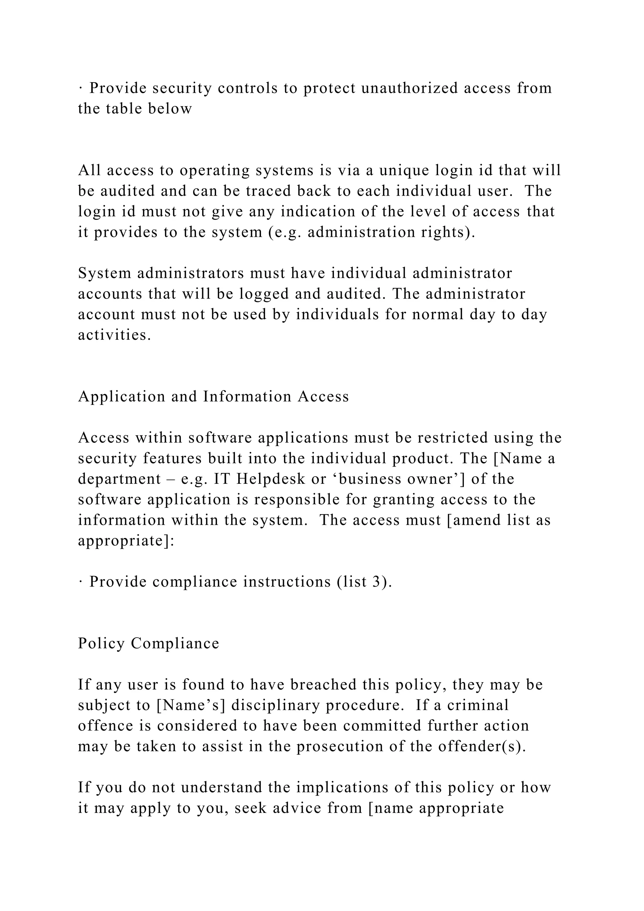 · Provide security controls to protect unauthorized access from
the table below
All access to operating systems is via a unique login id that will
be audited and can be traced back to each individual user. The
login id must not give any indication of the level of access that
it provides to the system (e.g. administration rights).
System administrators must have individual administrator
accounts that will be logged and audited. The administrator
account must not be used by individuals for normal day to day
activities.
Application and Information Access
Access within software applications must be restricted using the
security features built into the individual product. The [Name a
department – e.g. IT Helpdesk or ‘business owner’] of the
software application is responsible for granting access to the
information within the system. The access must [amend list as
appropriate]:
· Provide compliance instructions (list 3).
Policy Compliance
If any user is found to have breached this policy, they may be
subject to [Name’s] disciplinary procedure. If a criminal
offence is considered to have been committed further action
may be taken to assist in the prosecution of the offender(s).
If you do not understand the implications of this policy or how
it may apply to you, seek advice from [name appropriate
 