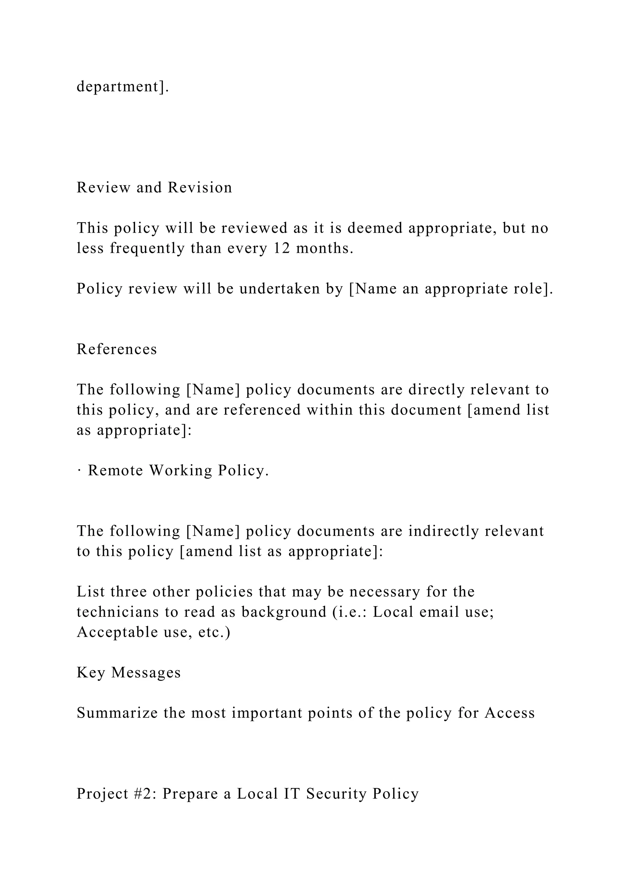 department].
Review and Revision
This policy will be reviewed as it is deemed appropriate, but no
less frequently than every 12 months.
Policy review will be undertaken by [Name an appropriate role].
References
The following [Name] policy documents are directly relevant to
this policy, and are referenced within this document [amend list
as appropriate]:
· Remote Working Policy.
The following [Name] policy documents are indirectly relevant
to this policy [amend list as appropriate]:
List three other policies that may be necessary for the
technicians to read as background (i.e.: Local email use;
Acceptable use, etc.)
Key Messages
Summarize the most important points of the policy for Access
Project #2: Prepare a Local IT Security Policy
 