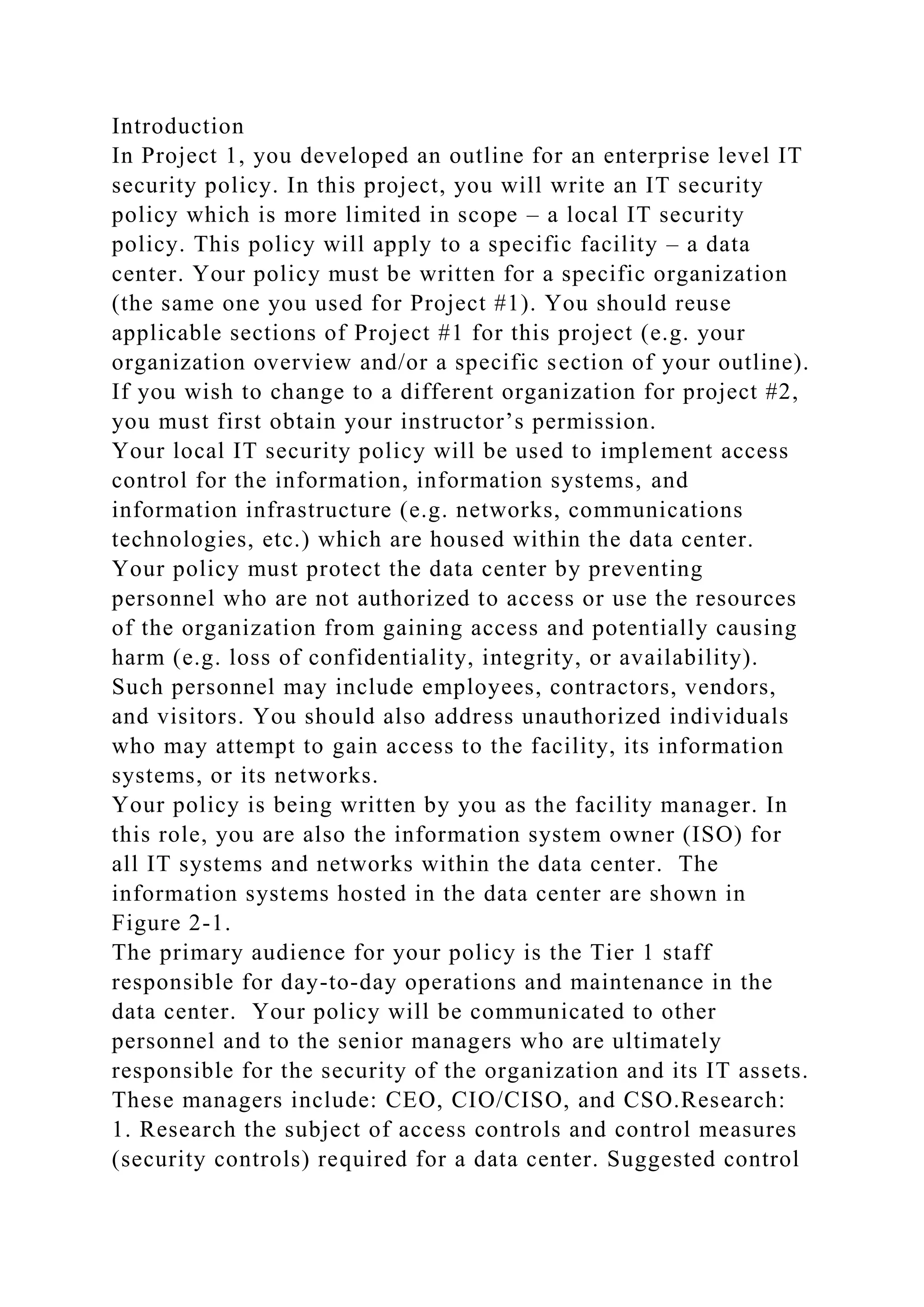 Introduction
In Project 1, you developed an outline for an enterprise level IT
security policy. In this project, you will write an IT security
policy which is more limited in scope – a local IT security
policy. This policy will apply to a specific facility – a data
center. Your policy must be written for a specific organization
(the same one you used for Project #1). You should reuse
applicable sections of Project #1 for this project (e.g. your
organization overview and/or a specific section of your outline).
If you wish to change to a different organization for project #2,
you must first obtain your instructor’s permission.
Your local IT security policy will be used to implement access
control for the information, information systems, and
information infrastructure (e.g. networks, communications
technologies, etc.) which are housed within the data center.
Your policy must protect the data center by preventing
personnel who are not authorized to access or use the resources
of the organization from gaining access and potentially causing
harm (e.g. loss of confidentiality, integrity, or availability).
Such personnel may include employees, contractors, vendors,
and visitors. You should also address unauthorized individuals
who may attempt to gain access to the facility, its information
systems, or its networks.
Your policy is being written by you as the facility manager. In
this role, you are also the information system owner (ISO) for
all IT systems and networks within the data center. The
information systems hosted in the data center are shown in
Figure 2-1.
The primary audience for your policy is the Tier 1 staff
responsible for day-to-day operations and maintenance in the
data center. Your policy will be communicated to other
personnel and to the senior managers who are ultimately
responsible for the security of the organization and its IT assets.
These managers include: CEO, CIO/CISO, and CSO.Research:
1. Research the subject of access controls and control measures
(security controls) required for a data center. Suggested control
 