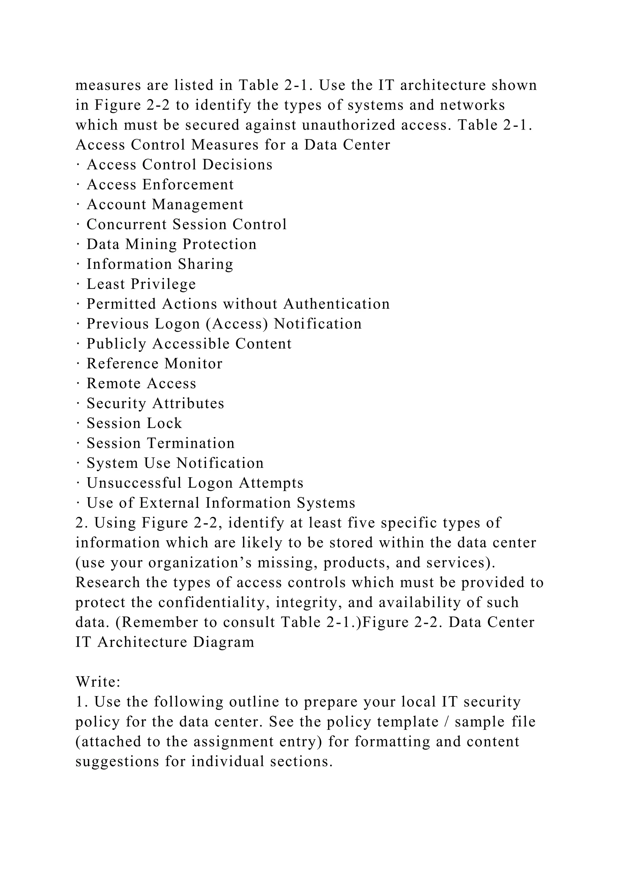measures are listed in Table 2-1. Use the IT architecture shown
in Figure 2-2 to identify the types of systems and networks
which must be secured against unauthorized access. Table 2-1.
Access Control Measures for a Data Center
· Access Control Decisions
· Access Enforcement
· Account Management
· Concurrent Session Control
· Data Mining Protection
· Information Sharing
· Least Privilege
· Permitted Actions without Authentication
· Previous Logon (Access) Notification
· Publicly Accessible Content
· Reference Monitor
· Remote Access
· Security Attributes
· Session Lock
· Session Termination
· System Use Notification
· Unsuccessful Logon Attempts
· Use of External Information Systems
2. Using Figure 2-2, identify at least five specific types of
information which are likely to be stored within the data center
(use your organization’s missing, products, and services).
Research the types of access controls which must be provided to
protect the confidentiality, integrity, and availability of such
data. (Remember to consult Table 2-1.)Figure 2-2. Data Center
IT Architecture Diagram
Write:
1. Use the following outline to prepare your local IT security
policy for the data center. See the policy template / sample file
(attached to the assignment entry) for formatting and content
suggestions for individual sections.
 