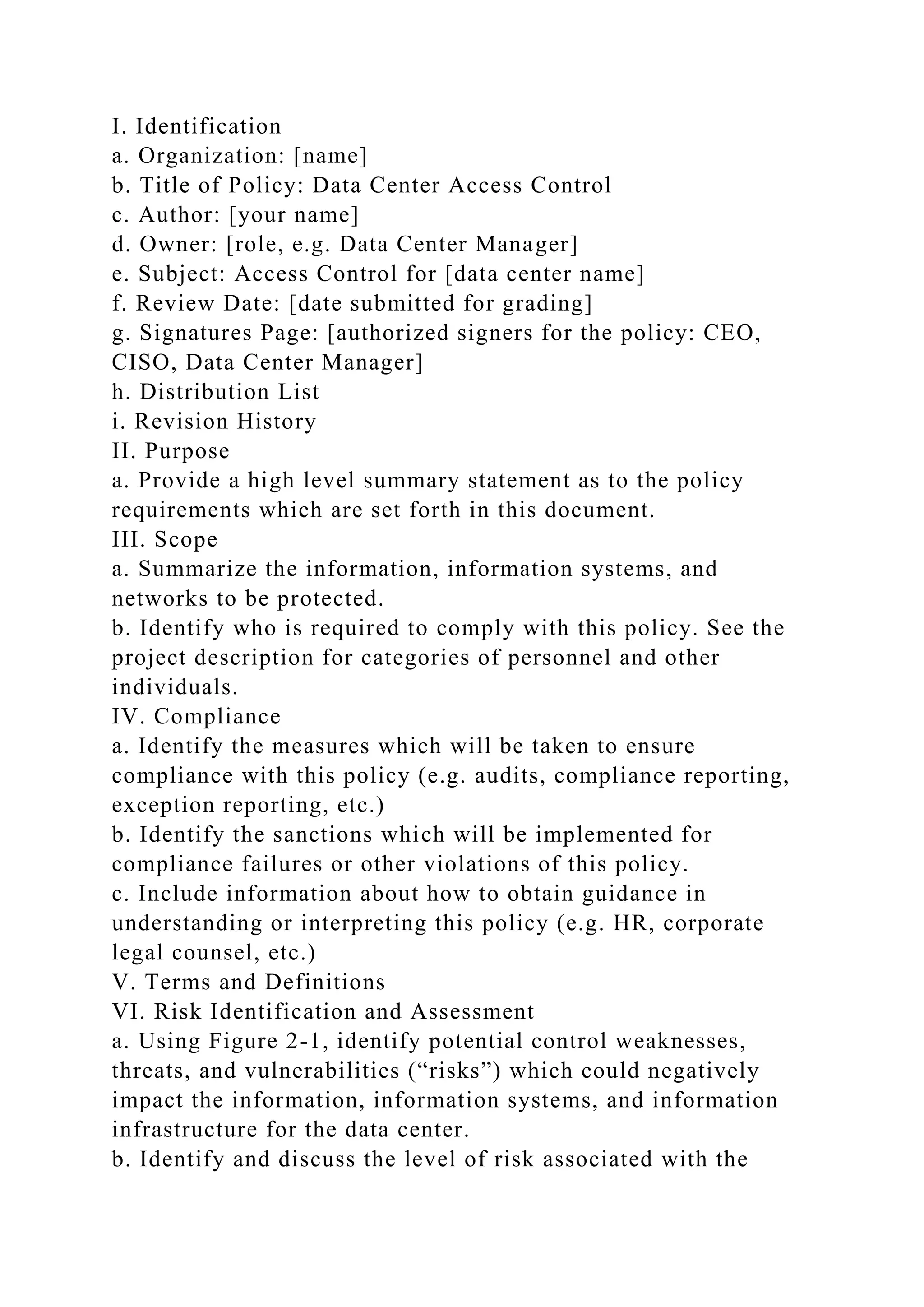 I. Identification
a. Organization: [name]
b. Title of Policy: Data Center Access Control
c. Author: [your name]
d. Owner: [role, e.g. Data Center Manager]
e. Subject: Access Control for [data center name]
f. Review Date: [date submitted for grading]
g. Signatures Page: [authorized signers for the policy: CEO,
CISO, Data Center Manager]
h. Distribution List
i. Revision History
II. Purpose
a. Provide a high level summary statement as to the policy
requirements which are set forth in this document.
III. Scope
a. Summarize the information, information systems, and
networks to be protected.
b. Identify who is required to comply with this policy. See the
project description for categories of personnel and other
individuals.
IV. Compliance
a. Identify the measures which will be taken to ensure
compliance with this policy (e.g. audits, compliance reporting,
exception reporting, etc.)
b. Identify the sanctions which will be implemented for
compliance failures or other violations of this policy.
c. Include information about how to obtain guidance in
understanding or interpreting this policy (e.g. HR, corporate
legal counsel, etc.)
V. Terms and Definitions
VI. Risk Identification and Assessment
a. Using Figure 2-1, identify potential control weaknesses,
threats, and vulnerabilities (“risks”) which could negatively
impact the information, information systems, and information
infrastructure for the data center.
b. Identify and discuss the level of risk associated with the
 