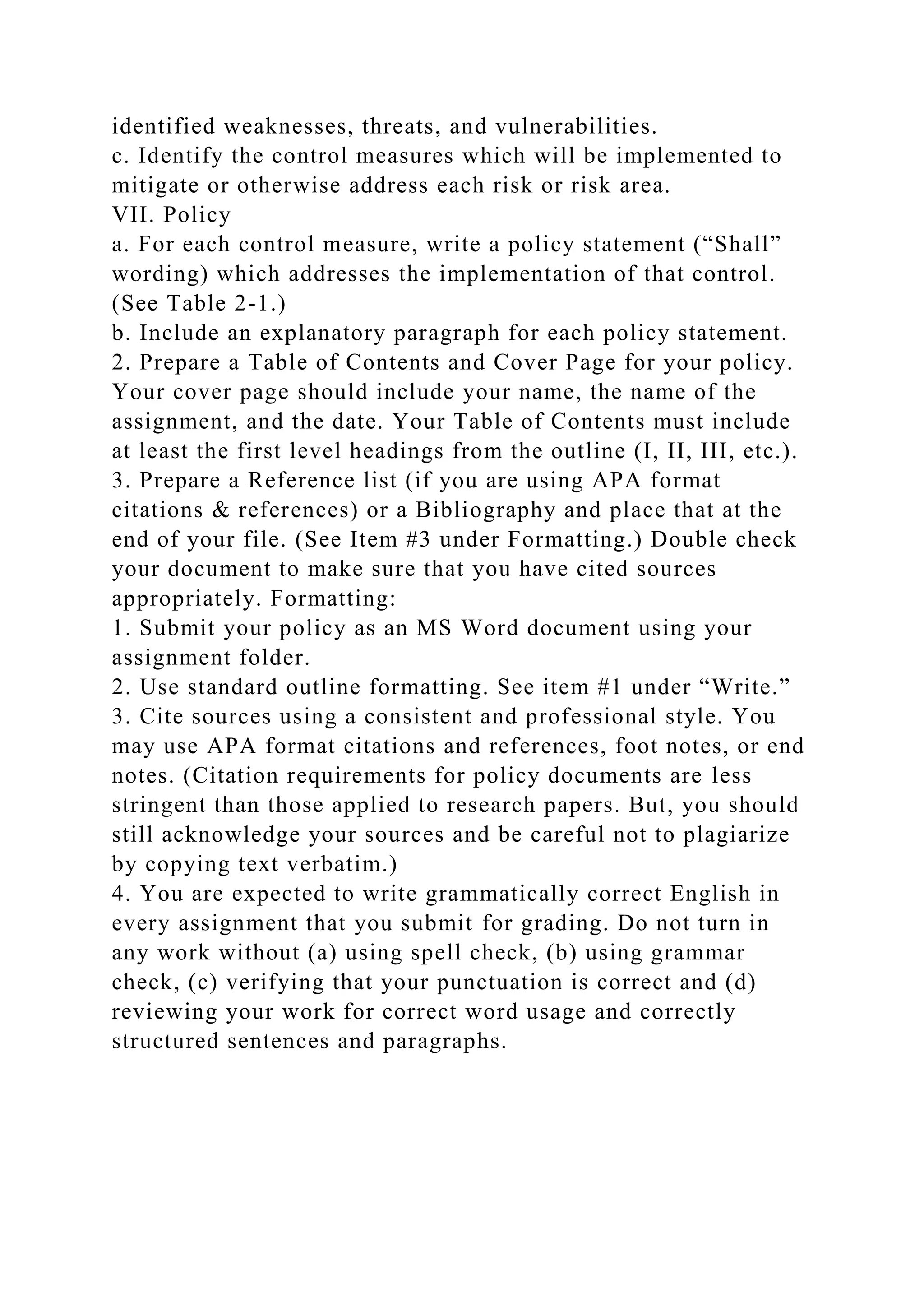 identified weaknesses, threats, and vulnerabilities.
c. Identify the control measures which will be implemented to
mitigate or otherwise address each risk or risk area.
VII. Policy
a. For each control measure, write a policy statement (“Shall”
wording) which addresses the implementation of that control.
(See Table 2-1.)
b. Include an explanatory paragraph for each policy statement.
2. Prepare a Table of Contents and Cover Page for your policy.
Your cover page should include your name, the name of the
assignment, and the date. Your Table of Contents must include
at least the first level headings from the outline (I, II, III, etc.).
3. Prepare a Reference list (if you are using APA format
citations & references) or a Bibliography and place that at the
end of your file. (See Item #3 under Formatting.) Double check
your document to make sure that you have cited sources
appropriately. Formatting:
1. Submit your policy as an MS Word document using your
assignment folder.
2. Use standard outline formatting. See item #1 under “Write.”
3. Cite sources using a consistent and professional style. You
may use APA format citations and references, foot notes, or end
notes. (Citation requirements for policy documents are less
stringent than those applied to research papers. But, you should
still acknowledge your sources and be careful not to plagiarize
by copying text verbatim.)
4. You are expected to write grammatically correct English in
every assignment that you submit for grading. Do not turn in
any work without (a) using spell check, (b) using grammar
check, (c) verifying that your punctuation is correct and (d)
reviewing your work for correct word usage and correctly
structured sentences and paragraphs.
 