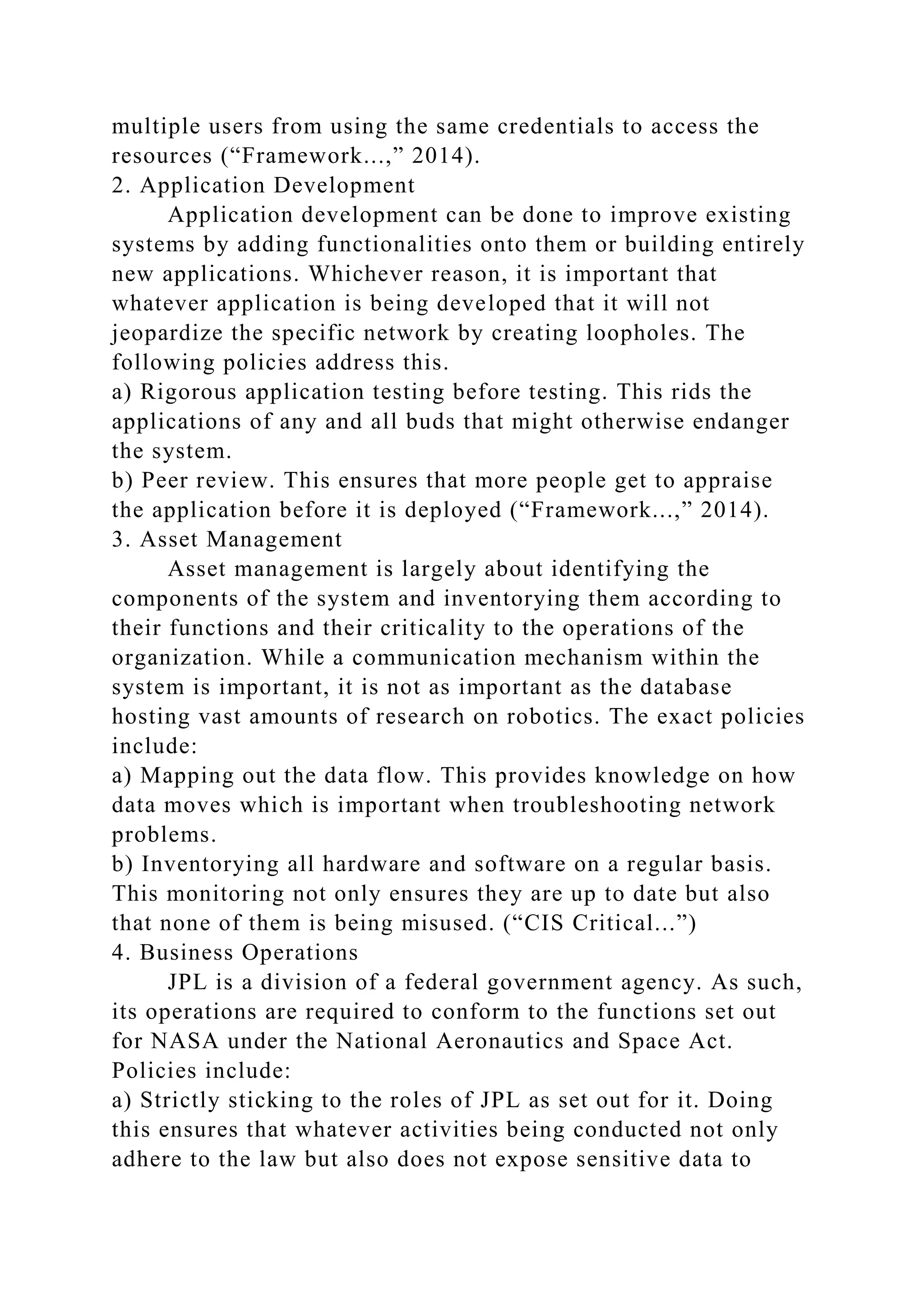 multiple users from using the same credentials to access the
resources (“Framework...,” 2014).
2. Application Development
Application development can be done to improve existing
systems by adding functionalities onto them or building entirely
new applications. Whichever reason, it is important that
whatever application is being developed that it will not
jeopardize the specific network by creating loopholes. The
following policies address this.
a) Rigorous application testing before testing. This rids the
applications of any and all buds that might otherwise endanger
the system.
b) Peer review. This ensures that more people get to appraise
the application before it is deployed (“Framework...,” 2014).
3. Asset Management
Asset management is largely about identifying the
components of the system and inventorying them according to
their functions and their criticality to the operations of the
organization. While a communication mechanism within the
system is important, it is not as important as the database
hosting vast amounts of research on robotics. The exact policies
include:
a) Mapping out the data flow. This provides knowledge on how
data moves which is important when troubleshooting network
problems.
b) Inventorying all hardware and software on a regular basis.
This monitoring not only ensures they are up to date but also
that none of them is being misused. (“CIS Critical...”)
4. Business Operations
JPL is a division of a federal government agency. As such,
its operations are required to conform to the functions set out
for NASA under the National Aeronautics and Space Act.
Policies include:
a) Strictly sticking to the roles of JPL as set out for it. Doing
this ensures that whatever activities being conducted not only
adhere to the law but also does not expose sensitive data to
 