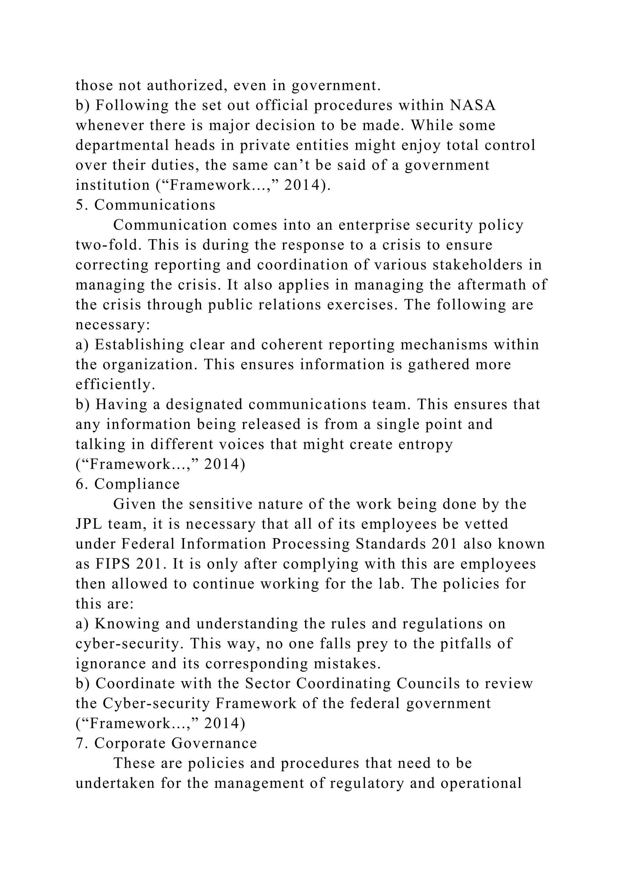 those not authorized, even in government.
b) Following the set out official procedures within NASA
whenever there is major decision to be made. While some
departmental heads in private entities might enjoy total control
over their duties, the same can’t be said of a government
institution (“Framework...,” 2014).
5. Communications
Communication comes into an enterprise security policy
two-fold. This is during the response to a crisis to ensure
correcting reporting and coordination of various stakeholders in
managing the crisis. It also applies in managing the aftermath of
the crisis through public relations exercises. The following are
necessary:
a) Establishing clear and coherent reporting mechanisms within
the organization. This ensures information is gathered more
efficiently.
b) Having a designated communications team. This ensures that
any information being released is from a single point and
talking in different voices that might create entropy
(“Framework...,” 2014)
6. Compliance
Given the sensitive nature of the work being done by the
JPL team, it is necessary that all of its employees be vetted
under Federal Information Processing Standards 201 also known
as FIPS 201. It is only after complying with this are employees
then allowed to continue working for the lab. The policies for
this are:
a) Knowing and understanding the rules and regulations on
cyber-security. This way, no one falls prey to the pitfalls of
ignorance and its corresponding mistakes.
b) Coordinate with the Sector Coordinating Councils to review
the Cyber-security Framework of the federal government
(“Framework...,” 2014)
7. Corporate Governance
These are policies and procedures that need to be
undertaken for the management of regulatory and operational
 