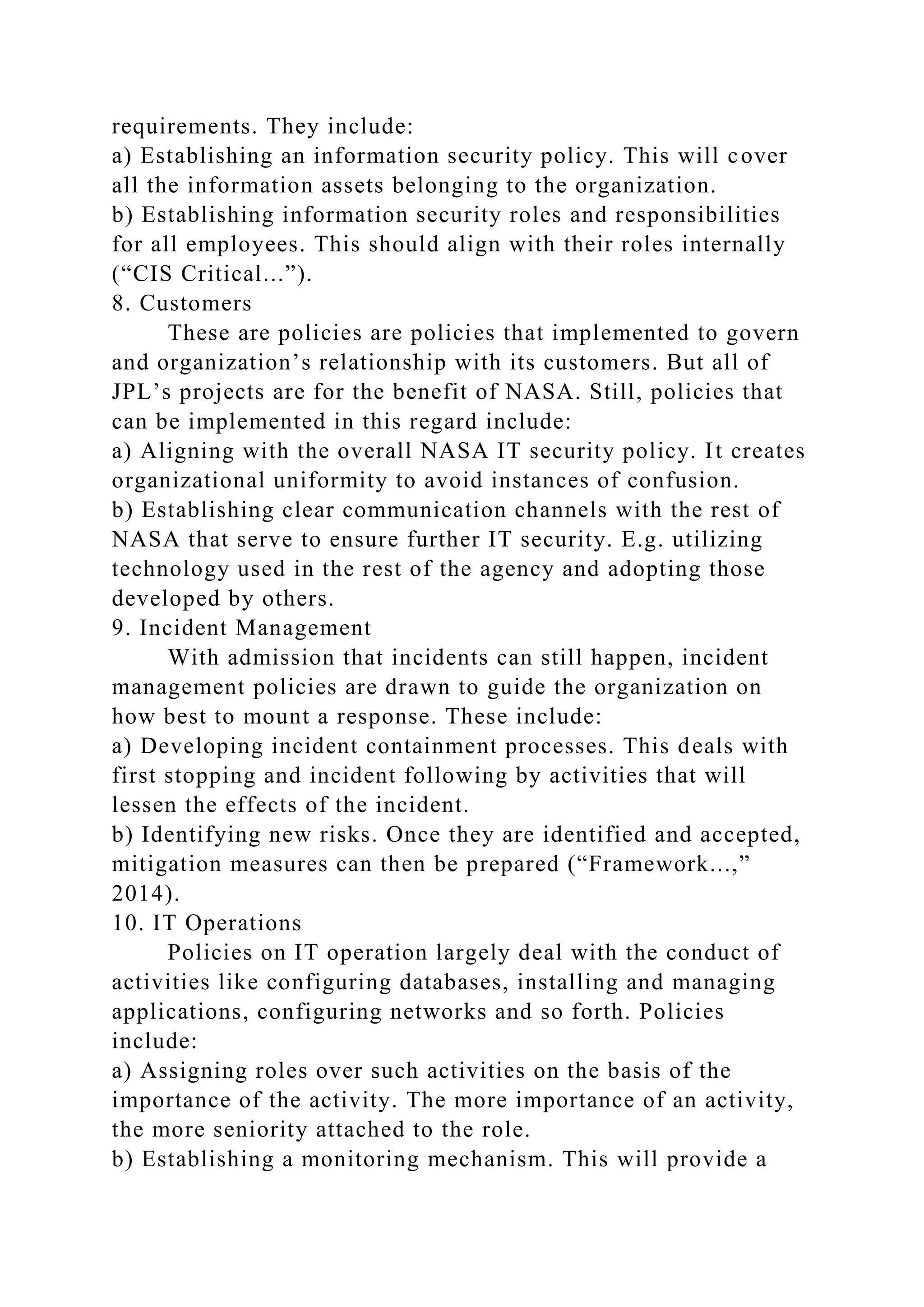 requirements. They include:
a) Establishing an information security policy. This will cover
all the information assets belonging to the organization.
b) Establishing information security roles and responsibilities
for all employees. This should align with their roles internally
(“CIS Critical...”).
8. Customers
These are policies are policies that implemented to govern
and organization’s relationship with its customers. But all of
JPL’s projects are for the benefit of NASA. Still, policies that
can be implemented in this regard include:
a) Aligning with the overall NASA IT security policy. It creates
organizational uniformity to avoid instances of confusion.
b) Establishing clear communication channels with the rest of
NASA that serve to ensure further IT security. E.g. utilizing
technology used in the rest of the agency and adopting those
developed by others.
9. Incident Management
With admission that incidents can still happen, incident
management policies are drawn to guide the organization on
how best to mount a response. These include:
a) Developing incident containment processes. This deals with
first stopping and incident following by activities that will
lessen the effects of the incident.
b) Identifying new risks. Once they are identified and accepted,
mitigation measures can then be prepared (“Framework...,”
2014).
10. IT Operations
Policies on IT operation largely deal with the conduct of
activities like configuring databases, installing and managing
applications, configuring networks and so forth. Policies
include:
a) Assigning roles over such activities on the basis of the
importance of the activity. The more importance of an activity,
the more seniority attached to the role.
b) Establishing a monitoring mechanism. This will provide a
 