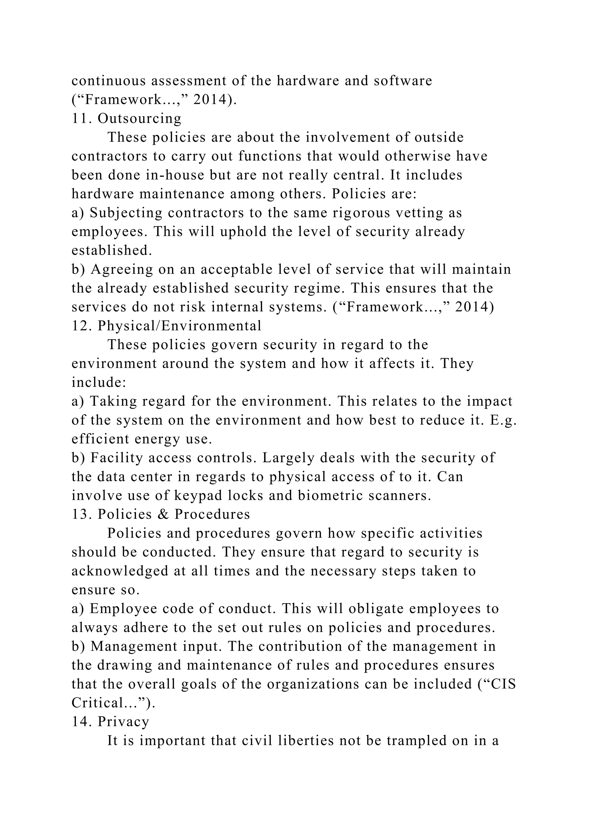 continuous assessment of the hardware and software
(“Framework...,” 2014).
11. Outsourcing
These policies are about the involvement of outside
contractors to carry out functions that would otherwise have
been done in-house but are not really central. It includes
hardware maintenance among others. Policies are:
a) Subjecting contractors to the same rigorous vetting as
employees. This will uphold the level of security already
established.
b) Agreeing on an acceptable level of service that will maintain
the already established security regime. This ensures that the
services do not risk internal systems. (“Framework...,” 2014)
12. Physical/Environmental
These policies govern security in regard to the
environment around the system and how it affects it. They
include:
a) Taking regard for the environment. This relates to the impact
of the system on the environment and how best to reduce it. E.g.
efficient energy use.
b) Facility access controls. Largely deals with the security of
the data center in regards to physical access of to it. Can
involve use of keypad locks and biometric scanners.
13. Policies & Procedures
Policies and procedures govern how specific activities
should be conducted. They ensure that regard to security is
acknowledged at all times and the necessary steps taken to
ensure so.
a) Employee code of conduct. This will obligate employees to
always adhere to the set out rules on policies and procedures.
b) Management input. The contribution of the management in
the drawing and maintenance of rules and procedures ensures
that the overall goals of the organizations can be included (“CIS
Critical...”).
14. Privacy
It is important that civil liberties not be trampled on in a
 