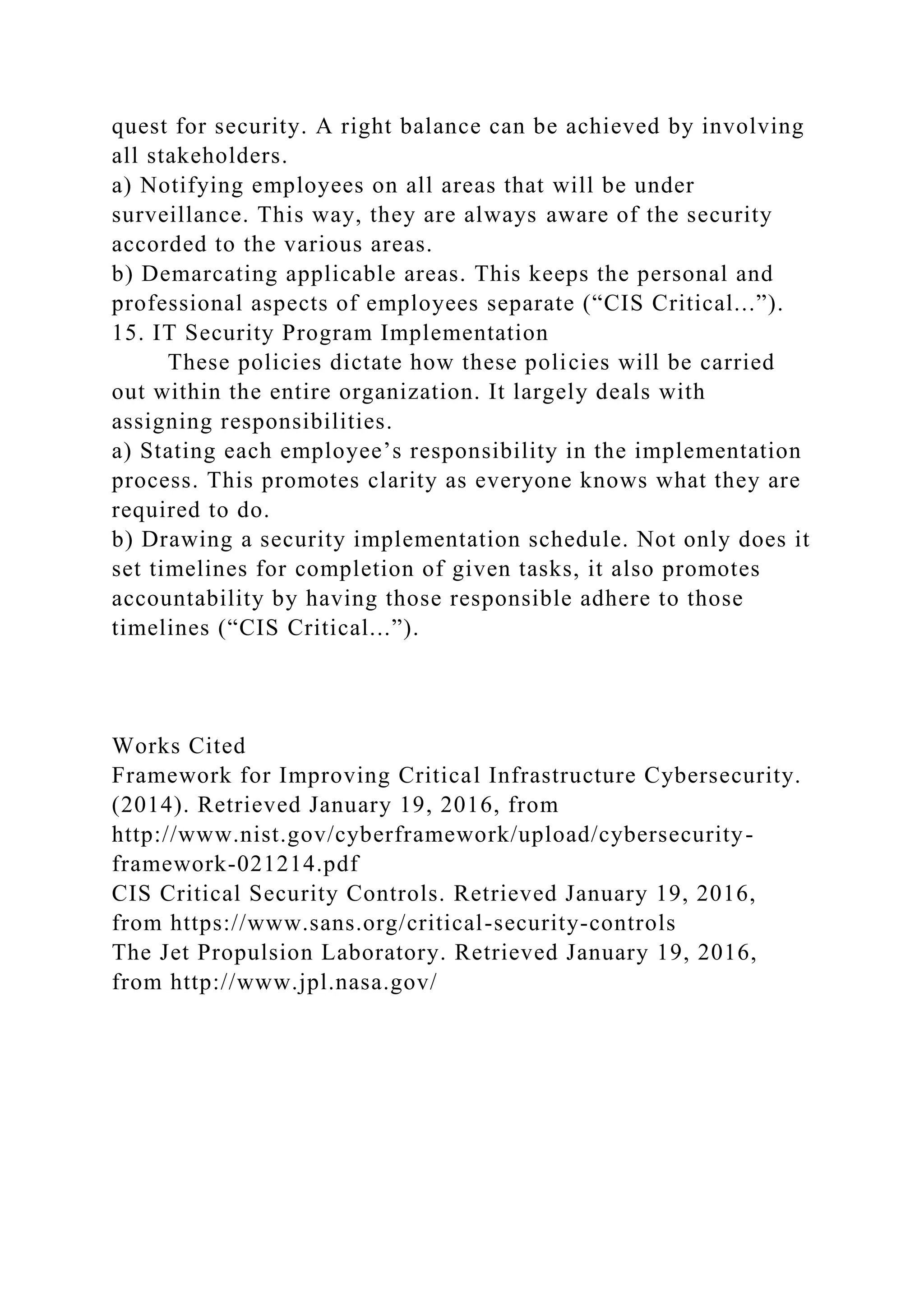 quest for security. A right balance can be achieved by involving
all stakeholders.
a) Notifying employees on all areas that will be under
surveillance. This way, they are always aware of the security
accorded to the various areas.
b) Demarcating applicable areas. This keeps the personal and
professional aspects of employees separate (“CIS Critical...”).
15. IT Security Program Implementation
These policies dictate how these policies will be carried
out within the entire organization. It largely deals with
assigning responsibilities.
a) Stating each employee’s responsibility in the implementation
process. This promotes clarity as everyone knows what they are
required to do.
b) Drawing a security implementation schedule. Not only does it
set timelines for completion of given tasks, it also promotes
accountability by having those responsible adhere to those
timelines (“CIS Critical...”).
Works Cited
Framework for Improving Critical Infrastructure Cybersecurity.
(2014). Retrieved January 19, 2016, from
http://www.nist.gov/cyberframework/upload/cybersecurity-
framework-021214.pdf
CIS Critical Security Controls. Retrieved January 19, 2016,
from https://www.sans.org/critical-security-controls
The Jet Propulsion Laboratory. Retrieved January 19, 2016,
from http://www.jpl.nasa.gov/
 
