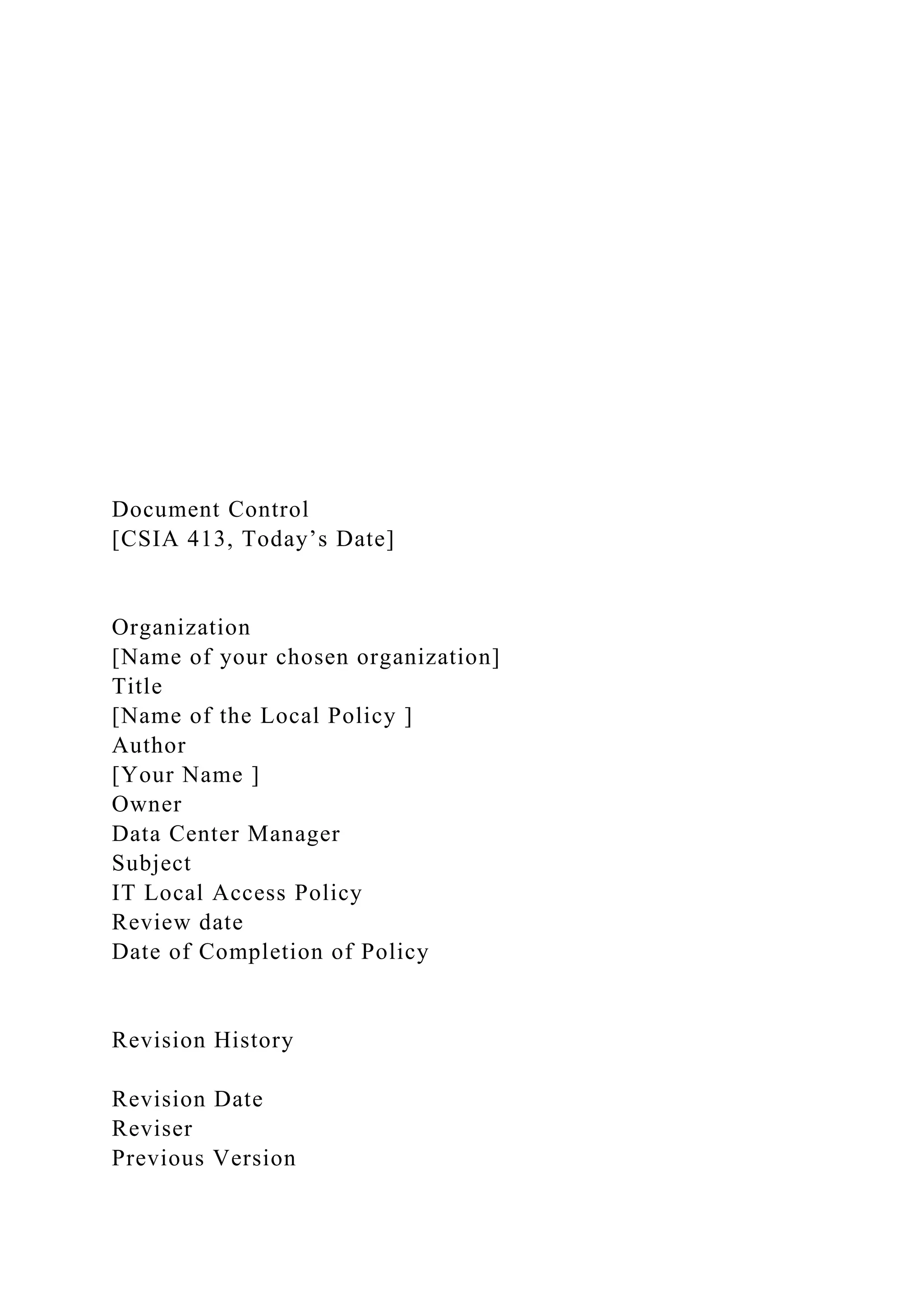 Document Control
[CSIA 413, Today’s Date]
Organization
[Name of your chosen organization]
Title
[Name of the Local Policy ]
Author
[Your Name ]
Owner
Data Center Manager
Subject
IT Local Access Policy
Review date
Date of Completion of Policy
Revision History
Revision Date
Reviser
Previous Version
 