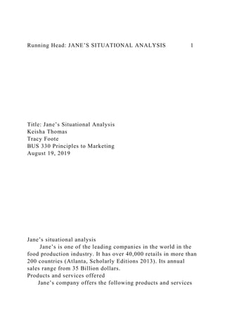 Running Head: JANE’S SITUATIONAL ANALYSIS 1
Title: Jane’s Situational Analysis
Keisha Thomas
Tracy Foote
BUS 330 Principles to Marketing
August 19, 2019
Jane’s situational analysis
Jane’s is one of the leading companies in the world in the
food production industry. It has over 40,000 retails in more than
200 countries (Atlanta, Scholarly Editions 2013). Its annual
sales range from 35 Billion dollars.
Products and services offered
Jane’s company offers the following products and services
 