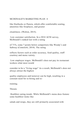 MCDONALD’S MARKETING PLAN 4
like Starbucks or Panera, which offer comfortable seating,
amenities like fireplaces, and greater
cleanliness. (Walton, 2015).
Low customer satisfaction. In a 2014 ACSI survey,
McDonald’s ranked last with a rating
of 71%, some 7 points below competitors like Wendy’s and
Subway (Comoletti, 2014). The rating
reflects factors such as order accuracy, food quality, staff
courtesy and menu variety.
Low employee wages. McDonald’s does not pay its restaurant
workers what most would
consider to be a “living wage” As a result, McDonald’s does not
always attract the highest
quality employees and turnover can be high, resulting in a
constant need for re-hiring and re-
training.
Threats
Healthier eating trends. While McDonald’s menu does feature
some healthier items like
salads and wraps, they are still primarily associated with
 